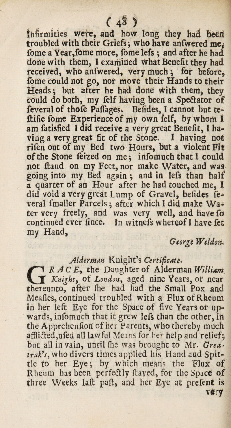 infirmities were, and how long they had beeif troubled with their Griefs-, who have anfwered me^ fome a Year,fome more, fome lefs ; and after he had done with them, I examined what Benefit they had received, who anfwered, very much; for before* fome could not go, nor move their Hands to their Heads; but after he had done With them* they could do both, my felf having been a Spe&ator of feveral of thofe Paflageso Befides, 1 cannot but te® ftifie fome Experience of my own felf, by whom I am fatisfied 1 did receive a very great Benefit, I ha¬ ving a very great fit of the Stone. I having not rifen out of my Bed two Hours, but a violent Fit of the Stone feized on me; infomuch that I could not ftand on my Feet, nor make Water, and was going into my Bed again and in lefs than half a quarter of an Hour after he had touched me, I did void a very great Lump of Gravel* befides fe¬ veral fmaller Parcels; after which I did make Wa¬ ter very freely, and was very well, and have fo continued ever lince. In witnefs whereof 1 have fet my Hand, George Weldon» Alderman Knight’s Certificate* GRACE, the Daughter of Alderman William Knight, of London, aged nine Years, of near thereunto, after fhe had had the Small Pox and Meafles, continued troubled with a Flux of Rheum in her left Eye for the Space of five Years or up¬ wards, infomuch that it grew lefs than the other, in the Apprehenfiori of her Parents, who thereby much afflictedjiifed all lawful Means for her help and relief; but all in vain, until file was brought to Mr. Grea* trak9S) who divers times applied his Hand and Spit¬ tle to her Eye; by which means the Flux of Rheum has been perfe&ly flayed, for the Space of three Weeks Jafl paft, and her Eye at prefent is viry