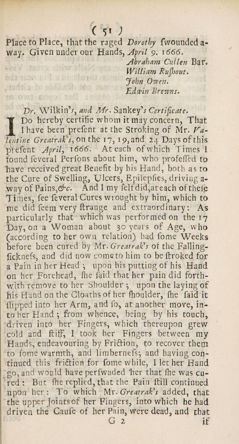 (; Place to Place, that the raged Dorothy fwounded a- way. Given under our Hands, April .9. 1666. Abraham Cullen Bar. William Rufihout. John Owen. Edwin Br exons. Dr. Wilkin’/, and Mr. SankeyT Certificate. I Do hereby certifie whom it may concern, That I have been prefent at the Stroking of Mr. Va¬ lentine Great'raEs, on the 17, 19, and 24 Days of this prefent April, 1666. At each of which Times I found feveral Perfons about him, who profeffed to have received great Benefit by his Hand, both as ro the Cure of Swelling, Ulcers, Epilepfies, driving a- way of Pains,&c. And I my felfdid,ateach ofthefe Times, fee feveral Cures wrought by him, which to me did feem very flrange and extraordinary: As particularly that which was performed on the 17 Day, on a Woman about 30 years of Age, who (according to her own relation) had fome Weeks before been cured by Mr. GreatraEs of the Falling- ficknefs, and did now come to him to be ftroked for a Pain in her Head *, upon his putting of his Hand on her Forehead, fhe laid that her pain did forth¬ with remove to her Shoulder ^ upon the laying of his Hand on the Cloaths of her fhoulder, (lie Paid it flipped into her Arm, and fo, at another move, in¬ to her Hand *, from whence, being by his touch, driven into her Fingers, which thereupon grew cold and ft iff, I took her Fingers between my Hands, endeavouring by Fri&ion, to recover them to fome warmth, and limbernefs*, and having con¬ tinued this friction for fome while, I let her Hand go, and would have perfwaded 'her that fhe was cu¬ red : But fhe replied, that the Pain (till continued upon her: To which Mr. GreatraEs added, that the upper Joints of her Fingers, into which he had driven the Caufe of her Pain, were dead, and that G 2 if