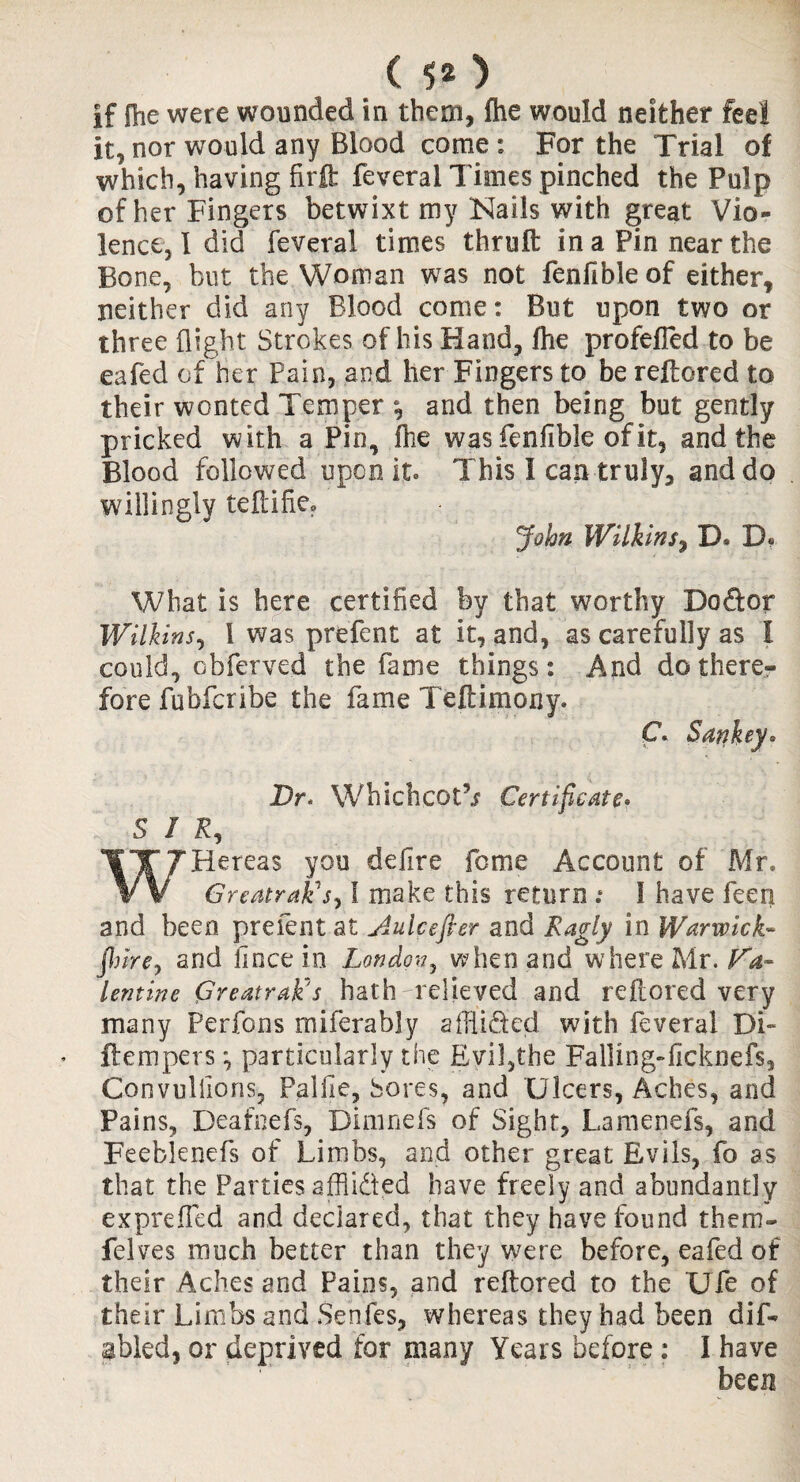 ( 5* ) if fhe were wounded in them, fhe would neither feel it, nor would any Blood come: For the Trial of which, having firft feveral Times pinched the Pulp of her Fingers betwixt my Nails with great Vio¬ lence, I did feveral times thruft in a Pin near the Bone, but the Woman was not fenfible of either, neither did any Blood come: But upon two or three flight Strokes of his Hand, fhe profefled to be eafed of her Pain, and her Fingers to be reftored to their wonted Temper and then being but gently pricked with a Pin, fhe was fenfible of it, and the Blood followed upon it. This I can truly, and do willingly teftifie. John Wilkins, D* D. What is here certified by that worthy Doftor Wilkins, 1 was prefent at it, and, as carefully as I could, obferved the fame things: And do there¬ fore fubfcribe the fame Teftimony. Dr* Whichcotb Certificate> SIR, Hereas you defire feme Account of Mr, V V GreatraDs, l make this return .* I have feen and been prefent at jiulcefier and Ragly in Warwick- fiure, and fince in London, when and where Mr. Va¬ lentine Greatrak's hath-relieved and reftored very many Perfons miferably afllided with feveral Di~ Item per s \ particularly the Evil,the Falling-flcknefs, Convullions, Palfie, Sores, and Ulcers, Aches, and Pains, Deafnefs, Dimnefs of Sight, Lamenefs, and Feebknefs of Limbs, and other great Evils, fo as that the Parties afflidted have freely and abundantly exprefTed and declared, that they have found them- felves much better than they were before, eafed of their Aches and Pains, and reftored to the Ufe of their Limbs and Senfes, whereas they had been dis¬ abled, or deprived for many Years before : I have been