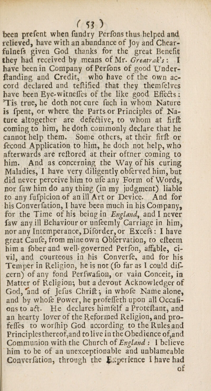 M? ) been prefent when fundry Perfons thus helped and relieved, have with an abundance of Joy and Chear- fulnefs given God thanks for the great Benefit they had received by means of Mr. GreatraVs: I have been in Company of Perfons of good Under- landing and Credit, who have cf the own ac¬ cord declared and teflified that they themfelves have been Eye-witnefles of the like good EfFe&s; 3Tis true, he doth not cure fuch in whom Nature is fpent, or where the Parts or Principles of Na¬ ture altogether are defective, to whom at firfl: coming to him, he doth commonly declare that he cannot help them. Some others, at their firfl: or fecond Application to him, he doth not help, who afterwards are reftored at their oftner coming to him. And as concerning the Way of his curing Maladies, I have very diligently obferved him, but did never perceive him to ufe any Form of Words, nor faw him do any thing (in my judgment) liable to any fufpicion of an ill Art or Device. And for his Converfation, I have been much in his Company, for the Time of his being in England, and I never faw any ill Behaviour or unfeemly Carriage in him, nor any Intemperance, Diforder, or Excels: I have great Caufe, from mine own Observation, to efteem him a foberand well* governed Perfon, affable, ci¬ vil, and courteous in his Convene, and for his Temper in Religion, he is not (fo far as 1 could diD cern) of any fond Perfwafion, or vain Conceit, in Matter of F.eligion*, but a devout Acknowledger of God,''and of jefus Chrift} in whofe Name alone, and by whofe Power, he profeifeth upon all Occafi- ons to aft. He declares himfelf a Froteflant, and an hearty lover of the Reformed Religion, and pro- feffes to worfriip God according to the Rules and Principles thereof,and to live in the Obedience of,and Communion with the Church of England i I believe him to be of an unexceptionable and unblameable Converfation, through the £:;pet ience I have had