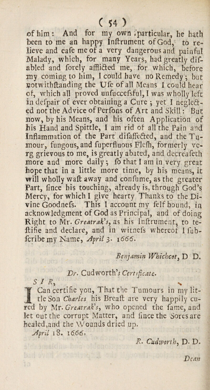 of him a. And for my own .'particular, he hath been to me an happy Inftrument of God, to re¬ lieve and eafemeofa very dangerous and painful Malady, which, for many Years, had greatly dis¬ abled and forely affii&ed me, for which, before my coming to him, I could have no Remedy} but ^otwithftanding the Ufe of all Means 1 could hear of, which all proved unfuccefsful, I was wholly left in defpair of ever obtaining a Cure ; yet I negled- ed not the Advice of Perfons of Art and Skill: But now, by his Means, and his often Application of his Hand and Spittle, I am rid of all the Pain and Inflammation of the Part difaffeded, and the Tu¬ mour, fungous, and fuperfluous Flefh, formerly ve- rg grievous to me, is greatly abated, and decreafeth more and more daily j fo that I am in very great hope that in a little more time, by his means, it will wholly waft away and confume, as the greater Part, fince his touching, already is, through God’s Mercy, for which I give hearty Thanks to the Di¬ vine Goodnefs. This I account my felf bound, in acknowledgment of God as Principal, and of doing Right to Mr. Greatrak's, as his Inftrument, to te- ftifie and declare, and in witnefs whereof 1 fub- fcribe my Name, Ajril 3* 1666. Benjamin Whichcot, D D, Dr. Cud wort h’i Certificate. SIR, \ % I Can certifie you, That the Tumours in my lit¬ tle Son Charles his Bread; are very happily cu¬ red by Mr. GreatraVs-, who opened the fame, and let cut the corrupt Matter, and fince the Sores are healed,and the Wounds dried up. jffril 18* 16,66* R. Cudworth, D» D. Dean