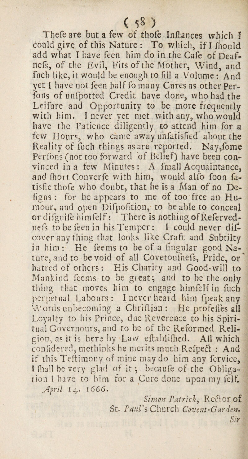 ( ) Thefe are but a few of thofe Inflances which I could give of this Nature : To which, if [ fnould add what 1 have feen him do in the Cafe of Deaf- nefs, of the Evil, Fits of the Mother, Wind, and fuch like, it would be enough to fill a Volume : And yet I have not feeo half fo many Cures as other Per- fous of nnfpotted Credit have done, who had the Leifure and Opportunity to be more frequently with him. I never yet met with any, who would have the Patience diligently to attend him for a few Hours, who came away unfatisfied about the Reality of fuch things as are reported. Nay,feme Perfons (not too forward of Belief) have been con¬ vinced in a few Minutes: A final! Acquaintance, and fhort Converfe with him, would alfo foon fa- tisfie thofe who doubt, that he is a Man of no De- figns: for he appears to me of too free an Hu¬ mour.* and open Difpofition, to be able to conceal or difguife nimfelf: There is nothing ofReferved- nefs to be feen in his Temper: 1 could never dif* cover any thing that looks like Craft and Subtilty in him: He feems to be of a lingular good Na¬ ture, and to be void of all Covetouinefs, Pride, or hatred of others: His Charity and Good-will to Mankind feems to be great} and to be the only thing that moves him to engage himfelf in fuch perpetual Labours : I never heard him fpeak any Words unbecoming a Chriftian : He profefles all Loyalty to his Prince, due Reverence to his Spiri¬ tual Governours, and to be of the Reformed Reli¬ gion, as it is here by 'Law eftablifhed. All which confidered, methinks he merits much Refped : And if this Teftitnony of mine may do him any fervice, ! fnall be very glad of it} becaufe of the Obliga¬ tion i have to him for a Cure done upon my felf. 14. 1666. Simon Patrick, Rector of St. TauVs Church Covcnt-Garden. Sir