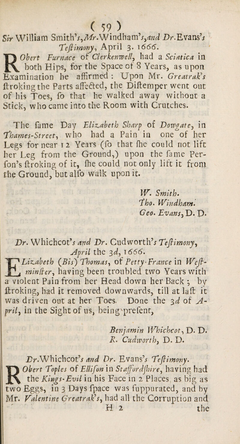 Sir William Smith’*,T/f. Windham’*,Dr.Evans’* Teftimony, April 3. 1666. ROtarf Furnace of Cierkenwell, had a Sciatica in both Hips, for the Space of 8 Years, as upon Examination he affirmed : Upon Mr. GrcatraEs ftroking the Parts affeded, the Diftemper went out of his Toes, fo that he walked away without a Stick, who came into the Room with Crutches. The fame Day Elizabeth Sharp of Dowgate, in Thames-Street, who had a Pain in one^of her Legs for near 12 Years (fo that ffie could not lift her Leg from the Ground,) upon the fame Per- fon’s ftroking of it, ffie could not only lift it from the Ground, but alfo walk upon it. W. Smith. Eho. Windham. Geo. Evans, D. P. Dr. Whichcot’* and Dr. Cudworth’* Teftimony, April the 3d, 1666. ELizabeth (Bis) Thomas, of Petty’France in Weft- minder, having been troubled two Years with a violent Pain from her Head down her Back ; by ftroking, had it removed downwards, till at la ft it was driven out at her Toes. Done the 3d of A- frit) in the Sight of us, being'prefent, Benjamin Whichcot, D. D. R. Cudworth, D. D. Tr.Whichcot’* and Dr. Evans’* Teftimony. Robert Topics of Ellifon in Staffordshire, having had the Kings-Evil in his Face in 2 Places as big as two Eggs, in 3 Days fpace was fuppurated, and by Mr. Valentine GreatraEs, had all the Corruption and H 2 the