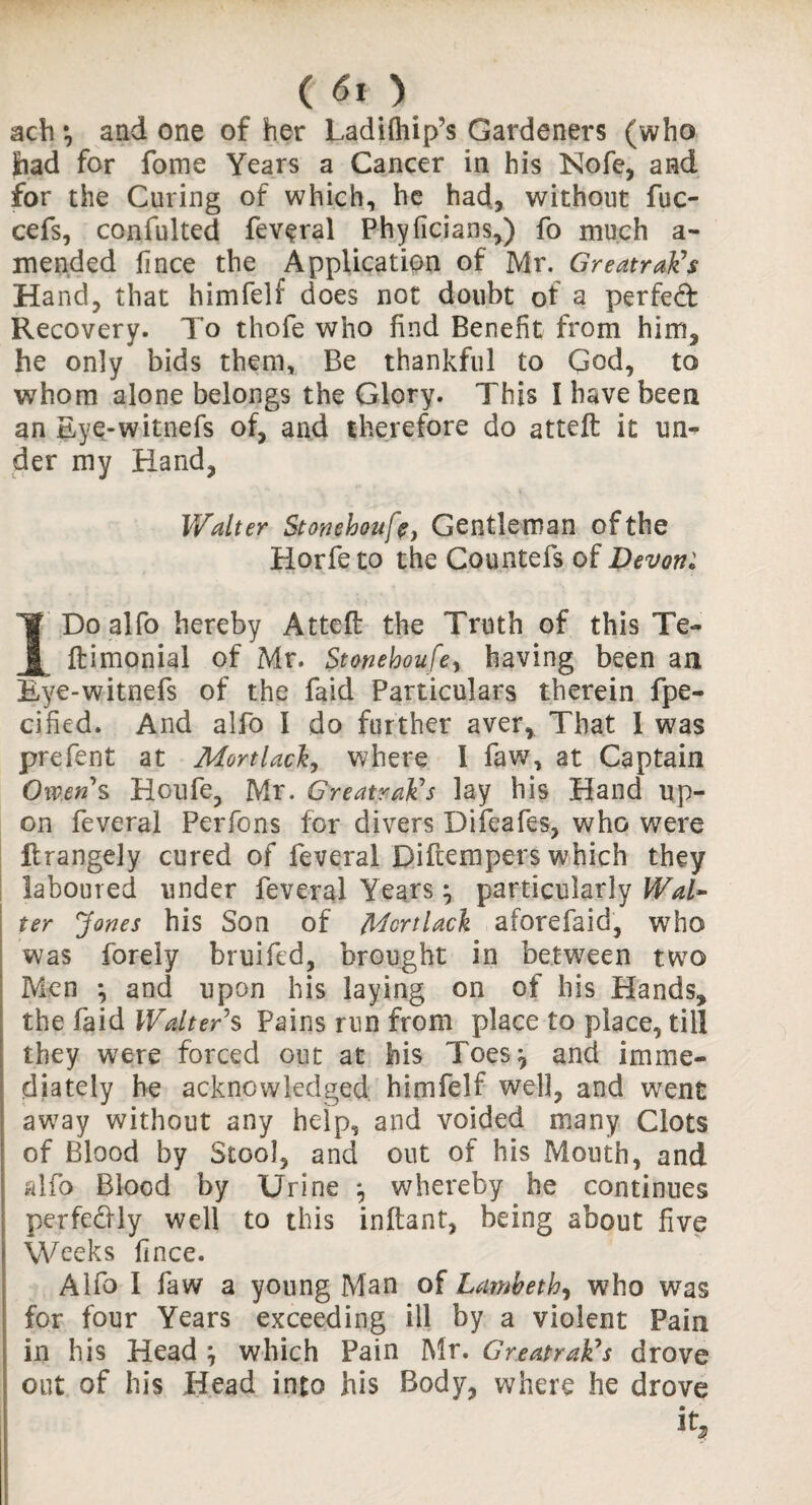 C <51 ) ach •, and one of her Ladiftiip’s Gardeners (who had for fome Years a Cancer in his Nofe, and for the Curing of which, he had, without fuc- cefs, confulted feveral Phyficians,) fo much a- mended fince the Application of Mr. Greatrak’s Hand, that himfelf does not doubt of a perfeQ: Recovery. To thofe who find Benefit from him, he only bids them. Be thankful to God, to whom alone belongs the Glory. This I have been an Eye-witnefs of, and therefore do atteft it un¬ der my Hand, Walter Stonehouft, Gentle man of the Horfeto the Countefs of Devon: IDo alfo hereby Atteft the Truth of this Te- ftimonial of Mr. Stonehoufe, having been an Eye-witnefs of the faid Particulars therein fpe- cified. And alfo I do further aver. That 1 was prefent at Mortlack, where I faw, at Captain Owens Houfe, Mr. Greatrak’s lay his Hand up¬ on feveral Perfons for divers Difeafes, who were ftrangely cured of feveral Diftempers which they laboured under feveral Years j particularly Wal¬ ter Jones his Son of Mortlack aforefaid, who was forely bruifed, brought in between two Men *, and upon his laying on of his Hands, the faid Walter’s Pains run from place to place, till they were forced out at his Toes, and imme¬ diately he acknowledged himfelf well, and went away without any help, and voided many Clots of Blood by Stool, and out of his Mouth, and alfo Blood by Urine *, whereby he continues perfectly well to this inftant, being about five Weeks fince. Alfo I faw a young Man of Lambeth, who was for four Years exceeding ill by a violent Pain in his Head } which Pain Mr. Greatrak’s drove out of his Head into his Body, where he drove it.