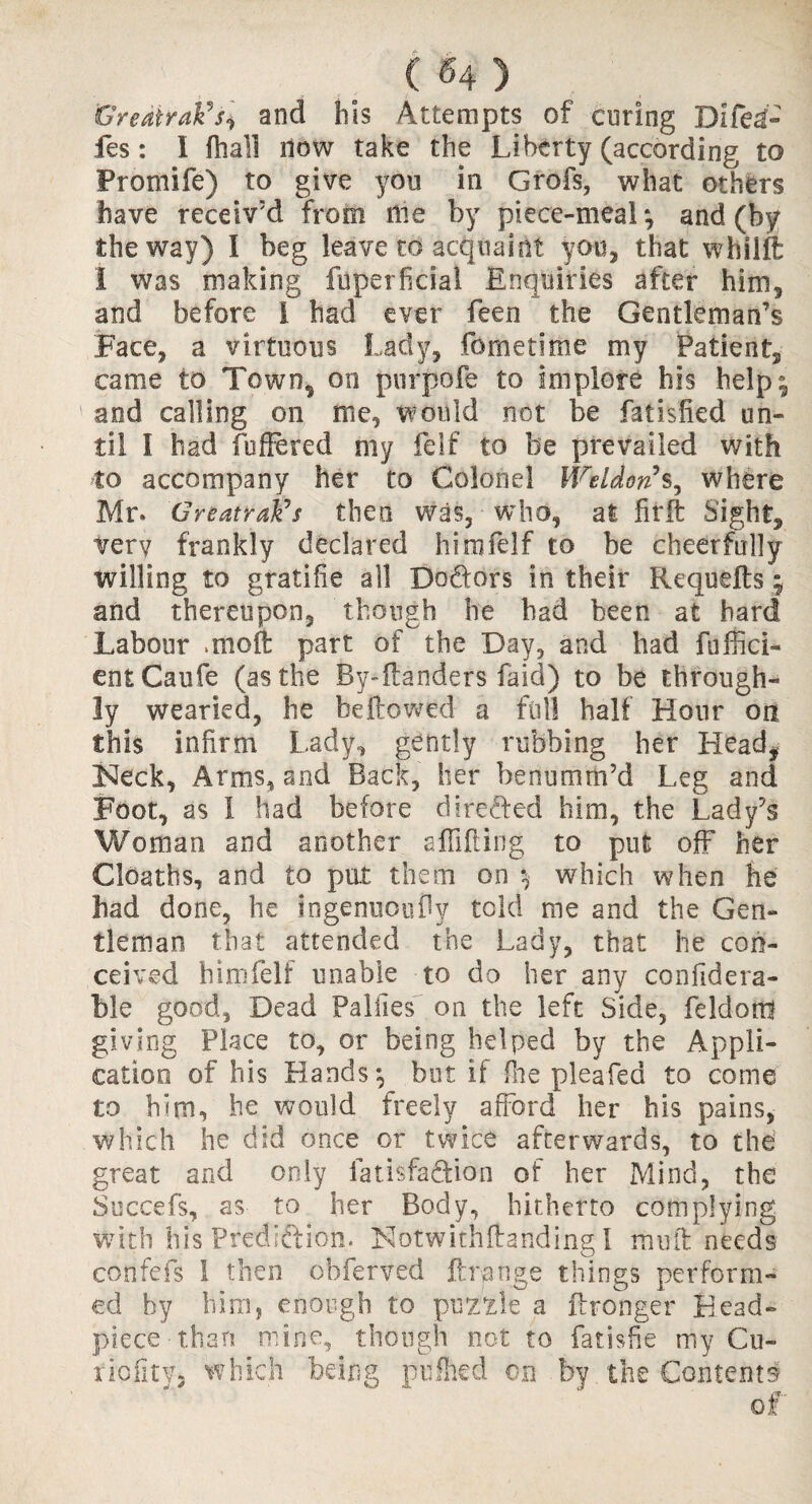 GreatraFsi and his Attempts of curing Difei- fes: I (hall now take the Liberty (according to Fromife) to give you in Grofs, what others have receiv’d from Hie by piece-meal; and (by the way) I beg leave to acquaint you, that whilft i was making fuperficial Enquiries after him, and before I had ever feen the Gentleman’s Face, a virtuous Lady, fornetime my Patient, came to Town, on pur pole to implore his help; and calling on me, would not be fatisfied un¬ til I had (offered my felf to be prevailed with to accompany her to Colonel Weldons, where Mr. GreatraFs then was, who, at Grit Sight, very frankly declared him felf to he cheerfully willing to gratifie all Do&ors in their Requdts ; and thereupon, though he had been at hard Labour mioft part of the Day, and had fuffici- entCaufe (as the By*ltanders faid) to be through¬ ly wearied, he bellowed a full half Hour on this infirm Lady, gently rubbing her Head, Neck, Arms, and Back, her benumrn’d Leg and Foot, as I had before directed him, the Lady’s Woman and another affifting to put off her Cloaths, and to put them on ; which when he had done, he ingemiouDy told me and the Gen¬ tleman that attended the Lady, that he con¬ ceived himfelf unable to do her any confidera- ble good, Dead Failles on the left Side, feldott! giving Place to, or being helped by the Appli¬ cation of his Hands; but if fire pleafed to come to him, he would freely afford her his pains, which he did once or twice afterwards, to the5 great and only fatis'faftion of her Mind, the Succefs, as to her Body, hitherto complying with his Prediction. Notwithftandingl mutt needs confefs 1 then obferved Grange things perform¬ ed by him, enough to puzzle a Granger Head- piece than mine, though not to fatisfie my Cu- riofitVj which being pufhed on by the Contents of