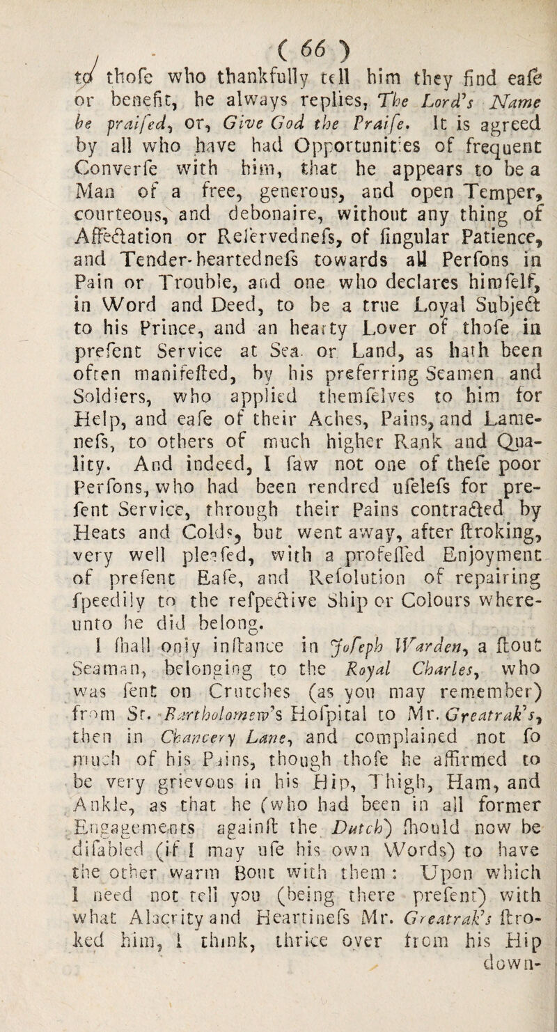 to thofe who thankfully tell him they find eafe or benefit, he always replies, The Lord's Name he praifed, or, Give God the Praife. it is agreed by all who have had Opportunities of frequent Converfe with him, that he appears to be a Man of a free, generous, and open Temper, courteous, and debonaire, without any thing of Affedation or Refervednefs, of fingular Patience, and Tender* heartednefs towards all Perfons in Pain or Trouble, and one who declares hirofelf, in Word and Deed, to be a true Loyal Subjed to his Prince, and an hearty Lover of thofe in prefent Service at Sea. or Land, as hath been often manifefted, by his preferring Seamen and Soldiers, who applied themfelves to him for Help, and eafe of their Aches, Pains, and Lame- nefs, to others of much higher Rank and Qua¬ lity. And indeed, 1 law not one of thefe poor Perfons, who had been rendred ufelefs for pre¬ fent Service, through their Pains contraded by Heats and Cold?5 but went away, after flroking, very well plea fed, with a pro felled Enjoyment of prefent Eafe, and Refolution of repairing fpeedily to the refpedive Ship or Colours where- unto he did belong. 1 (ball only in (fa nee in Jofeph Warden, a flout Seaman, belonging to the Royal Charles, who was lent on Crutches (as you may remember) from Sr. Bartholomew's Hofpital to Mr.Greatrak's, then in Chancery Lane, and complained not fo much of his Pains, though thofe he affirmed to be very grievous in his Hip, Thigh, Ham, and Ankle, as chat he (who had been in ail former Engagements againft the Batch) fhould now be difabled (if I may ufe his own Words) to have the other warm Bout with them : Upon which 1 need not tcli you (being there prefent) with what Alacrity and Heartinefs Mr. Greatrak's flro- ked him, i think, thrice over hom his Hip