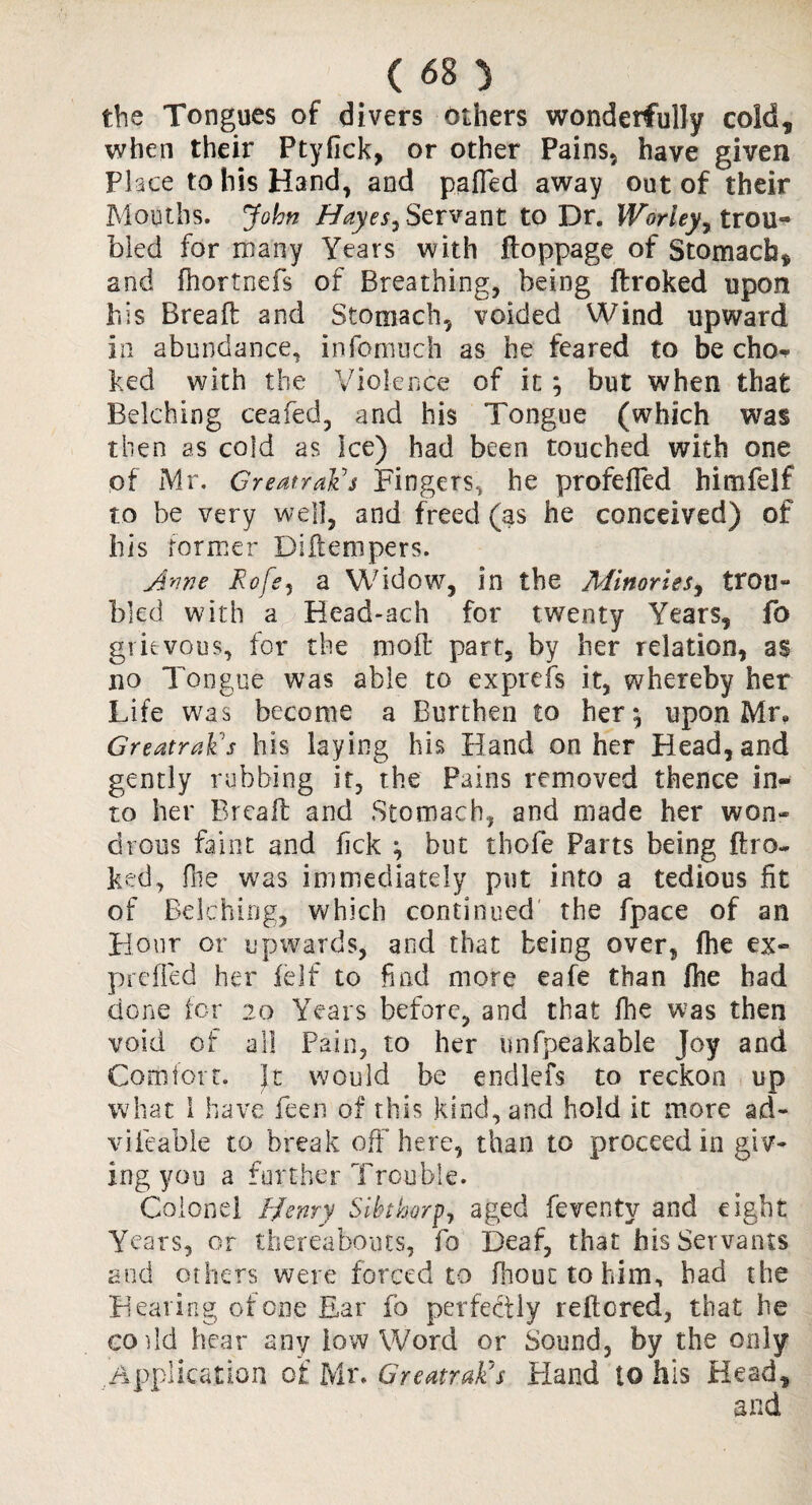 the Tongues of divers others wonderfully cold, when their Ptyfick, or other Pains, have given Place to his Hand, and pafied away out of their Mouths. John Hayes^ Servant to Dr. Worley? trou¬ bled for many Years with ftoppage of Stomach, and fhortnefs of Breathing, being ftroked upon his Bread: and Stomach, voided Wind upward in abundance, infomuch as he feared to be cho^ ked with the Violence of it ; but when that Belching ceafed, and his Tongue (which was then as cold as Ice) had been touched with one of Mr. GreatraFs Fingers, he profefled himfelf to be very well, and freed (as he conceived) of his former Diftempers. Ame Eofe, a Widow, in the Minories, trou¬ bled with a Head-ach for twenty Years, fo grievous, for the mod: part, by her relation, as no Tongue was able to exprefs it, whereby her Life was become a Burthen to her*, upon Mr, GreatraFs his laying his Hand on her Head, and gently rubbing it, the Pains removed thence in¬ to her Bread: and Stomach, and made her won¬ drous faint and fick ; but tbofe Parts being ftro¬ ked, die was immediately put into a tedious fit of Belching, which continued the fpace of an Hour or upwards, and that being over, fhe ex- prefled her felf to find more eafe than fhe had done for 20 Years before, and that fhe was then void of all Pain, to her unfpeakable Joy and Com for t. It would be endlefs to reckon up what I have feen of this kind, and hold it more ad- vifeable to break off here, than to proceed in giv¬ ing you a further Trouble. Colonel Henry Sihthorpj aged feventv and eight Years, or thereabouts, fo Deaf, that his Servants and others were forced to fhouc to him, had the Hearing of one Ear fo perfectly reftcred, that he co dd hear any low Word or Sound, by the only Application of Mr. GreatraFs Bland to his Head,