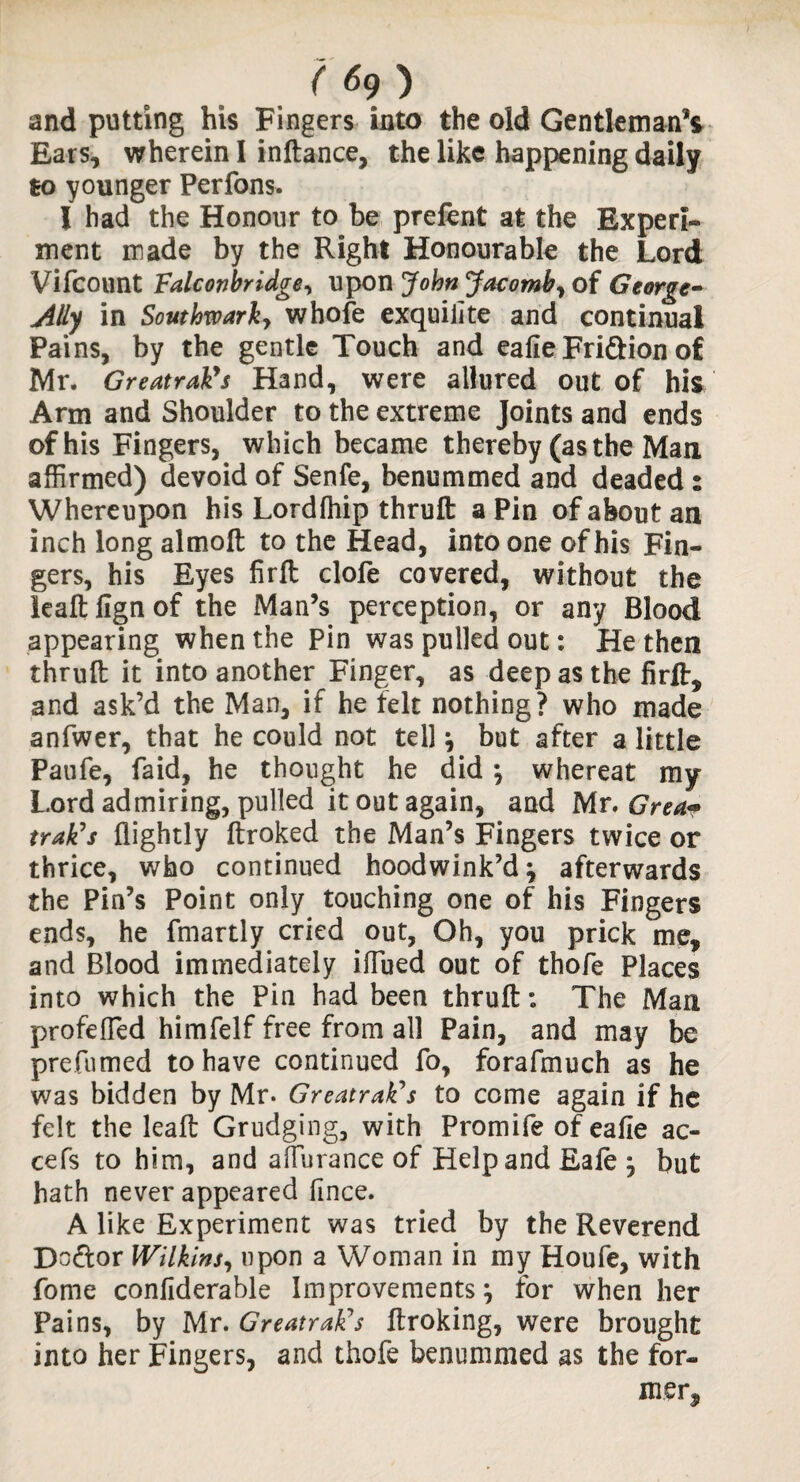 ( *9 ) and putting his Fingers into the old Gentleman*! Ears, wherein I inftance, the like happening daily to younger Perfons. I had the Honour to be prelent at the Experi¬ ment made by the Right Honourable the Lord Vifcount Falconbridge, upon John Jacomb, of George- Ally in Southwark, whole exquiiite and continual Pains, by the gentle Touch and ealie Fri&ion of Mr. Greatrakys Hand, were allured out of his Arm and Shoulder to the extreme Joints and ends of his Fingers, which became thereby (as the Man affirmed) devoid of Senfe, benummed and deaded: Whereupon his Lordihip thruft a Pin of about an inch long almoft to the Head, into one of his Fin¬ gers, his Eyes firft clofe covered, without the leaftlignof the Man’s perception, or any Blood appearing when the pin was pulled out: He then thruft it into another Finger, as deep as the firft, and ask’d the Man, if he felt nothing? who made anfwer, that he could not tell \ but after a little Paufe, faid, he thought he did \ whereat my Lord admiring, pulled it out again, and Mr. Grea<* trak’s flightly ftroked the Man’s Fingers twice or thrice, who continued hoodwink’d \ afterwards the Pin’s Point only touching one of his Fingers ends, he fmartly cried out, Oh, you prick me, and Blood immediately iflued out of thofe Places into which the Pin had been thruft: The Man profefled himfelf free from all Pain, and may be prefumed to have continued fo, forafmuch as he was bidden by Mr. Greatrakys to come again if he felt the leaft Grudging, with Promife of ealie ac- cefs to him, and affurance of Help and Eafe } but hath never appeared fince. A like Experiment was tried by the Reverend Do&or Wilkins, upon a Woman in my Houfe, with fome confiderable Improvements, for when her Pains, by Mr. Greatrakys ftroking, were brought into her Fingers, and thofe benummed as the for¬ mer,