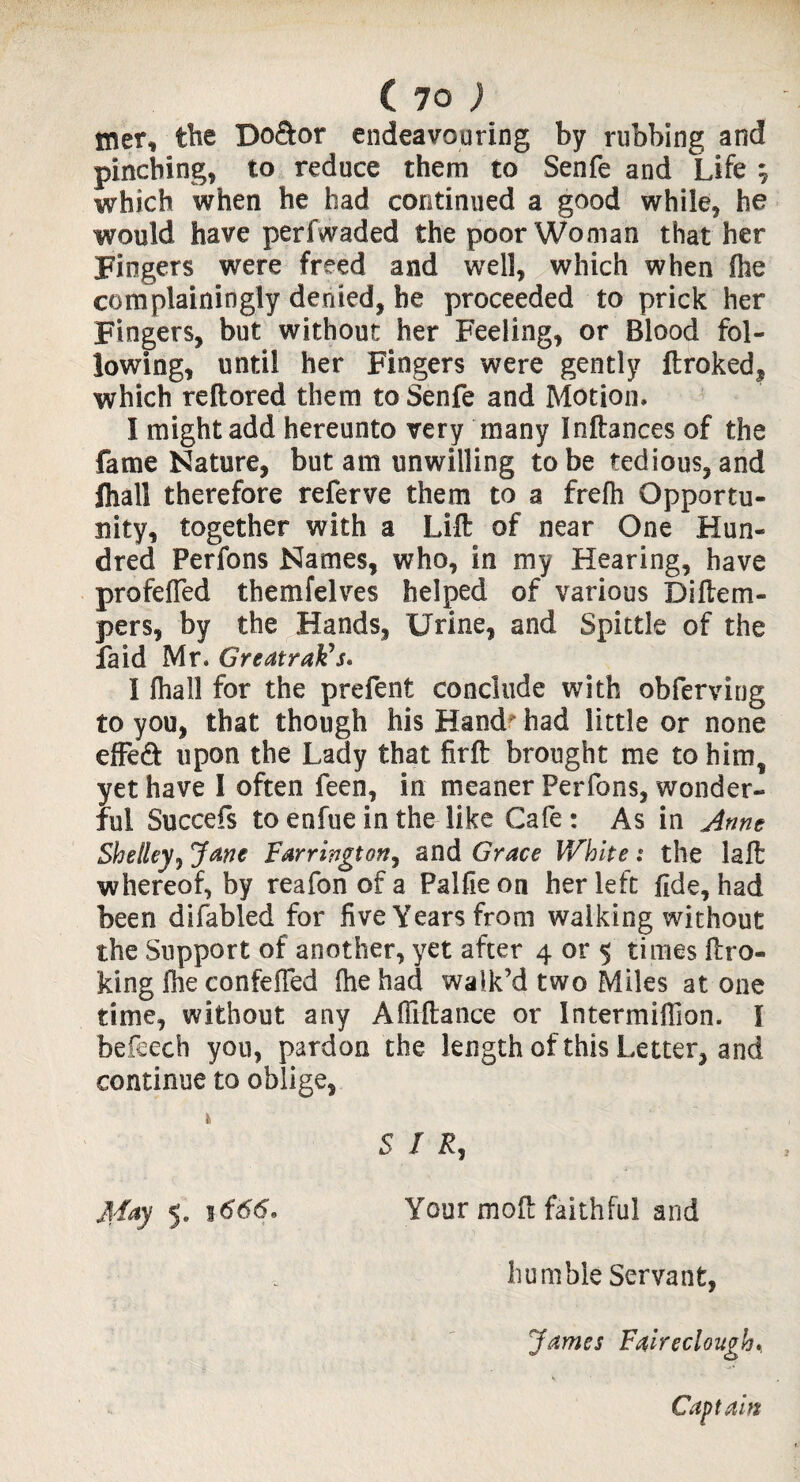 mer, the Do&or endeavouring by rubbing and pinching, to reduce them to Senfe and Life } which when he had continued a good while, he would have perfwaded the poor Woman that her Fingers were freed and well, which when fhe com plain in gly denied, be proceeded to prick her Fingers, but without her Feeling, or Blood fol¬ lowing, until her Fingers were gently ftroked, which reftored them to Senfe and Motion. I might add hereunto very many Inftances of the fame Nature, but am unwilling to be tedious, and lhall therefore referve them to a frefh Opportu¬ nity, together with a Lift of near One Hun¬ dred Perfons Names, who, in my Hearing, have profeffed themfelves helped of various Diftem- pers, by the Hands, Urine, and Spittle of the faid Mr. GreatraFs. I fhall for the prefent conclude with obferving to you, that though his Hand had little or none effeft upon the Lady that firft brought me to him, yet have I often feen, in meaner Perfons, wonder¬ ful Succefs to enfue in the like Cafe : As in Anne Shelley} Jane Farrington, and Grace White : the laft whereof, by reafonofa Palfieon her left fide, had been difabled for five Years from walking without the Support of another, yet after 4 or 5 times ftro- king fhe confefTed fhe had walk’d two Miles at one time, without any Affiftance or Intermiffion. I befeech you, pardon the length of this Letter, and continue to oblige, 5 I R, jlfay 5. 1666. Your moft faithful and humble Servant, James Faireclough% Captain