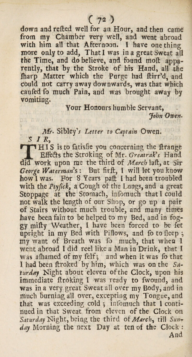 down andrefted well for an Hour, and then came from my Chamber very well, and went abroad with him all that Afternoon. I have one thing more only to add. That I was in a great Sweat all the Time, and do believe, and found molt appa¬ rently, that by the Stroke of his Hand, all the fharp Matter which the Purge had ftirr’d, and could not carry away downwards, was that which caufed fo much Pain, and was brought away by vomiting. Your Honours humble Servant, John Owen* Mr* Sibley^ Letter to Captain Owen. $ J R7 THIS Is to fatisfie yon concerning the flrange Effe&s the Stroking of Mr. GreatraVs Hand did work upon me the third of March lad:, at Sir George Watermans : But firfl, I will let you know how I was. For 8 Years pad I had been troubled with the FtyficiI, a Cough of the Lungs, and a great Stoppage at the Stomach, infomuch that I could not walk the length of our Shop, or go up a pair of Stairs without much trouble, and many times have been fain to be helped to my Bed, and in fog¬ gy mifty Weather, I have been forced to be fet upright in my Bed with Pillows, and fo to deep ; my want of Breath was fo much, that when 1 went abroad I did reel like a Man in Drink, that I was afhamed of my felf; and when it was fo that I had been ftroked by him, which was on the Sa¬ turday Night about eleven of the Clock, upon his Immediate ftroking I was ready to fwound, and was in a very great Sweat all over my Body, and in much burning all over, excepting my Tongue, and that was exceeding cold *, infomuch that I conti¬ nued in that Sweat from eleven of the Clock on Saturday Night, being the third of March? till Sun~ day Morning the next Day at ten of the Clock :