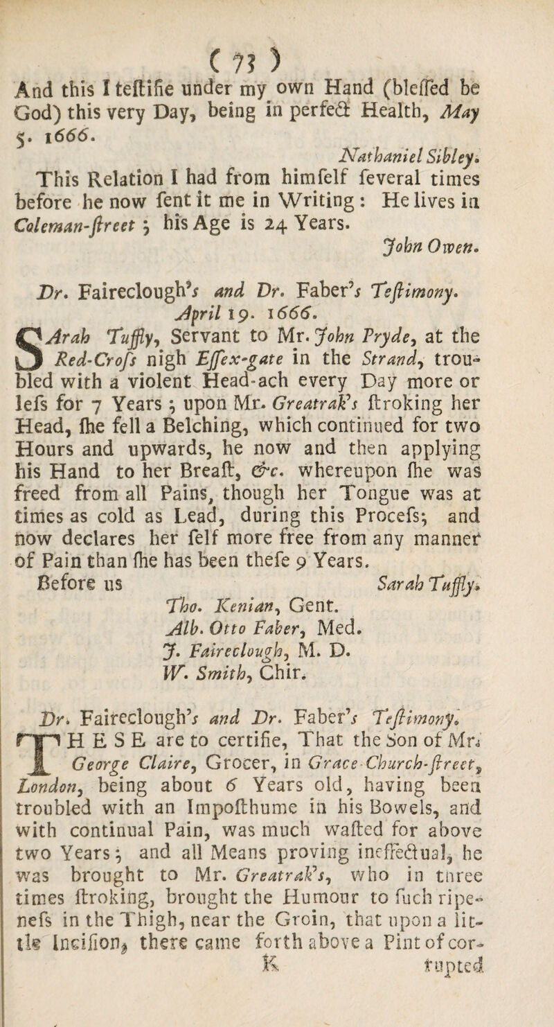 And this I teflifie under my own Hand (bleffed be God) this very Day, being in perfed Health, May 5. 1666. Nathaniel Sibley* This Relation I had from himfelf feveral times before he now fent it me in Writing : He lives in Caletnan-ftreetm, his Age is 24 Years. John Owen. Dr* Faireclough5* and Dr. Faber’/ Tefiimony. April 19. 1666. SArah Tujfly, Servant to Mr. John Pryde, at the Red-Crofs nigh Effex-gate in the Strand, trou¬ bled with a violent Head»ach every Day more or lefs for 7 Years j upon Mr. Greatrafis (broking her Head, ihe fell a Belching, which continued for two Hours and upwards, he now and then applying his Hand to her Bread, &c. whereupon (he was freed from all Pains, though her Tongue was at times as cold as Lead, during this Procefs*, and now declares her felf more free from any manner of Pain than fhe has been thefe 9 Years. Before us Eho. Kenian, Gent. Alb. Otto Faber, Med. J. Fairecloughj M. D. W. Smith, Chir. Sarah Taffiy* Dr. Faireclough’/ and Dr. Faber’/ Tefiimony* ryi H E S E are to certifie, That the Son of Mn George Claire, Grocer, in Grace Church-fireet9 London, being about 6 Years old, having been troubled with an Impofthume in his Bowels, and with continual Pain, was much wafted for above two Years*, and all Means proving inefFedual, he was brought to Mr. GreatraFs, who in tnree times (broking, brought the Humour to fuch ripe- nefs in the Thigh, near the Groin, that upon a lit¬ tle Indlion^ there came forth above a Pint of cor- jfe. t opted