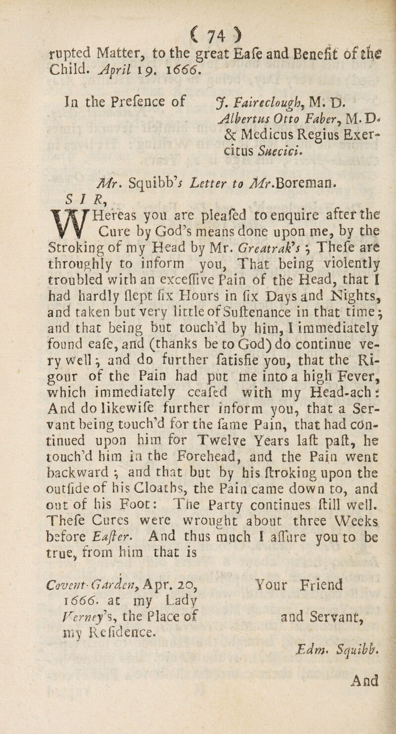 rupted Matter, to the great Eafe and Benefit of the Child, April 19. 1666. In the Prefence of J. Fairtctough, M. D. jilbertus Otto Faber7 M* D« & Medians Regius Exer- citus Suecici. Mr. Squibb’* Letter to Mr.Boreman. SIR, WHereas you are pleafed to enquire after the Cure by God’s means done upon me, by the Stroking of my Head by Mr. Greatrafds 7 Thefe are throughly to inform you, That being violently troubled with an excefiive Pain of the Head, that I had hardly flept fix Hours in fix Days and Nights, and taken but very little of Sultenance in that time} and that being but touch'd by him, I immediately found eafe, and (thanks be to God) do continue ve¬ ry Well } and do further fatisfie you, that the Ri¬ gour of the Pain had put me into a high Fever, which immediately ceafcd with my Head-ach And do likewife further inform you, that a Ser¬ vant being touch’d for the fame Pain, that had con¬ tinued upon him for Twelve Years laft pail, he touch'd him in the Forehead, and the Pain went backward;, and that but by his {broking upon the outfideof his Gloaths, the Pain came down to, and out of his Foot: The Party continues itill well. Thefe Cures were wrought about three Weeks before Eajler. And thus much I allure you to be true, from him that is 4 Govern- Gnr den, Apr. 20, Your Friend 1666. at my Lady Ferncys, the Place of and Servant, my Refidence. Edm. Squibb.