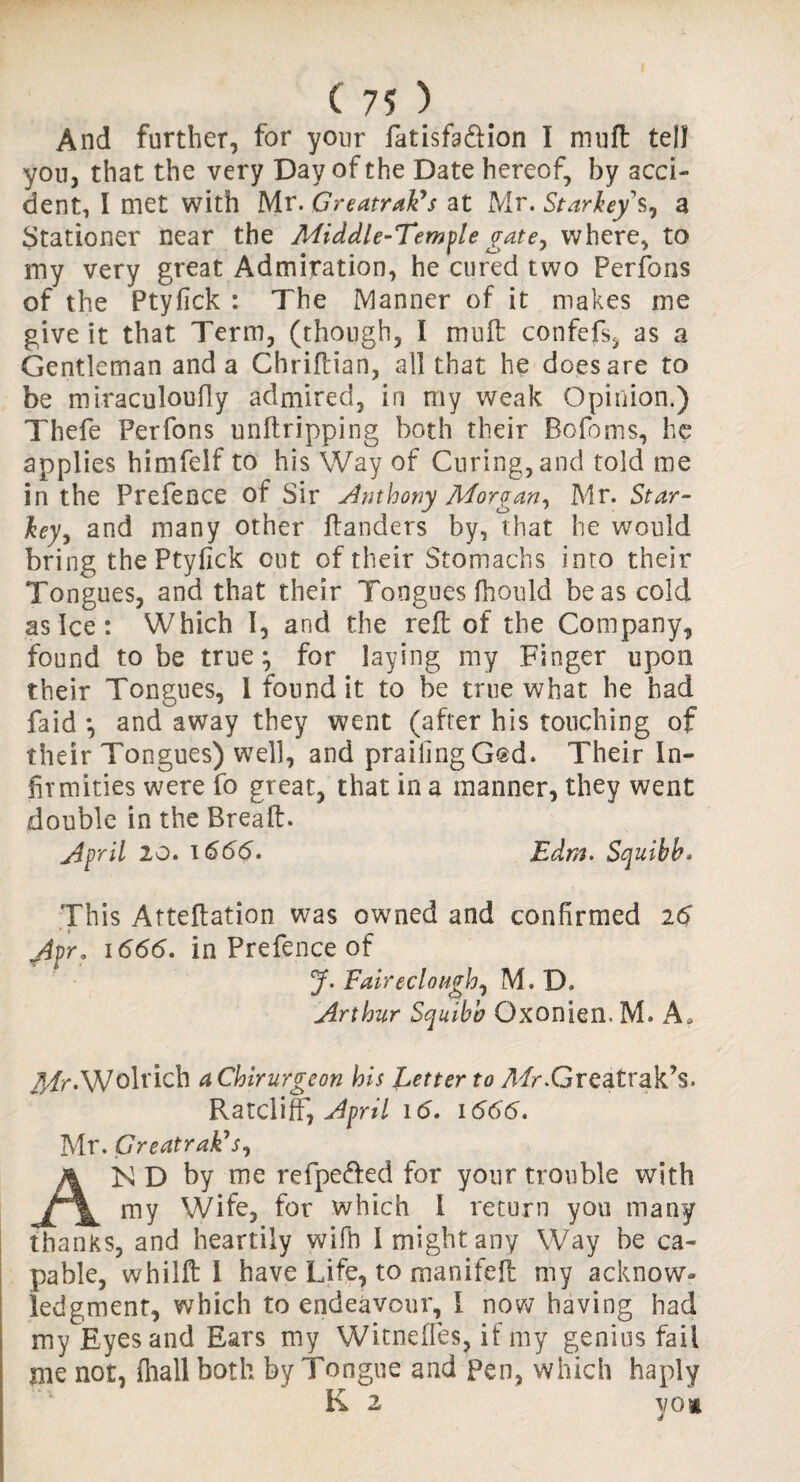 And further, for your fatisfa&ion I muft tell yon, that the very Day of the Date hereof, by acci¬ dent, I met with Mr. Greatrak’s at Mr. Starheys, a Stationer near the Middle-Temple gate, where, to my very great Admiration, he cured two Perfons of the Ptyfick : The Manner of it makes me give it that Term, (though, I muft confefs, as a Gentleman and a Chrifcian, all that he does are to be miraculoufiy admired, in my weak Opinion.) Thefe Perfons unftripping both their Bofoms, he applies himfelf to his Way of Curing, and told me in the Prefence of Sir Anthony Morgan, Mr. Star- key, and many other ftanders by, that he would bring the Ptyfick out of their Stomachs into their Tongues, and that their Tongues fhould be as cold as Ice : Which I, and the reft of the Company, found to be true ^ for laying my Finger upon their Tongues, 1 found it to be true what he had faid *, and away they went (after his touching of their Tongues) well, and praifingGsd. Their In¬ firmities were fo great, that in a manner, they went double in the Breaft. April 20. 1666. Edm. Squibb* This Atteftation was owned and confirmed 26 g\pr* 1666. in Prefence of J. Fairedongh, M. D. Arthur Squibb Qxonien. M» A, Mr-Wolrich aChirurgeon his Letter to yl/r.Greatrak’s. Ratcliff, April id. 1666. Mr. Greatrak's, AK D by me refpe&ed for your trouble with my Wife, for which I return you many thanks, and heartily wifb I might any Way be ca¬ pable, whilft 1 have Life, to manifeft my acknow¬ ledgment, which to endeavour, I now’ having had my Eyes and Ears my Witneffes, if my genius fail jne not, (hall both by Tongue and Pen, which haply K 2 VOi