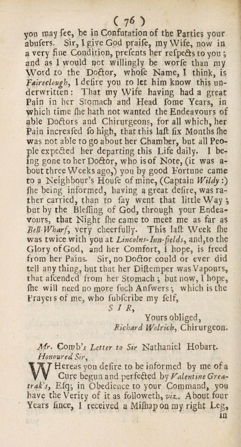 ..C if) you may fee, be in Confutation of the Patties your abufers. Sir, 1 give God praife, my Wife, now in a very fine Condition, prefents her refpe&s to you ; and as 1 would not willingly be worfe than my Word to the Doftor, whole Name, I think, is Fairecloughj I defire you to let him know this un¬ derwritten : That my Wife having had a great Pain in her Stomach and Head forne Years, in which time fhe hath not wanted the Endeavours of able Do&ors and Chirurgeons, for all which, her Pain increafed fo high, that this laft fix Months (he was not able to go about her Chamber, but all Peo¬ ple expe&ed her departing this Life daily. I be¬ ing gone toherDo&or, who is of Note, (it was a- bout three Weeks ago,) you by good Fortune came to a Neighbour’s Houfe of mine, (Captain Wildy:) fhe being informed, having a great defire, was ra¬ ther carried, than to fay went that little Way*, but by the Bleffing of God, through your Endea¬ vours, that Night fhe came to meet me as far as Bell-Wharf’ very cheerfully. This lad Week fhe was twice with you at Lincolns-Inn-fields^ and,to the Glory of God, and her Comfort, \ hope, is freed from her Pains. Sir, no Dodor could or ever did tell any thing, but that her Diftemper was Vapours, that afeended from her Stomach , but now, I hope3 fhe will need no more fuch Anfwers*, which is the prayers of me^ who fubferibe my felf, SIR, Yours obliged, Richard Wolrich, Chirurgeom Mr. Con?bb Letter to Sir Nathaniel Hobart. Honoured Shy W Hereas you delire to be informed by me of a Cure begun and perfe&ed by Falenttne Grea« trak s, Elq-, in Obedience to your Command, you have the Verity of it as followed!, viz.. About four Years fmee^ I received a Mitapon my right Leg, in