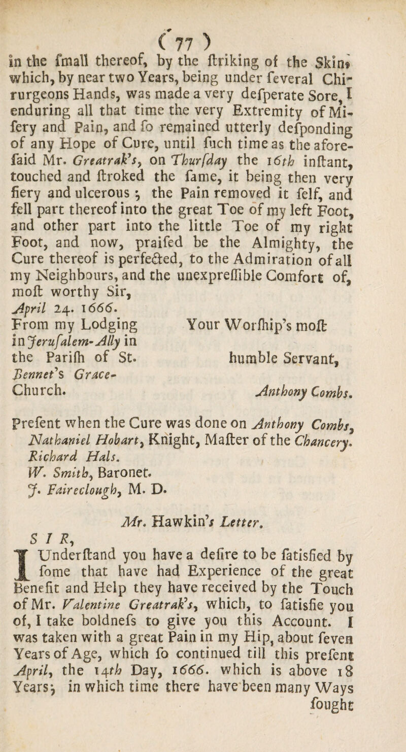 in the fmall thereof, by the ftriking of the Skin* which, by near two Years, being under feveral Chi- rurgeons Hands, was made a very defperate Sore, I enduring all that time the very Extremity ofMi- fery and Pain, and fo remained utterly defponding of any Hope of Cure, until fuch time as theafore- faid Mr. Greatrak’sy on Thurfday the 16th inftant, touched and ftroked the fame, it being then very fiery and ulcerous •, the Pain removed it felf, and fell part thereof into the great Toe of my left Foot, and other part into the little Toe of my right Foot, and now, praifed be the Almighty, the Cure thereof is perfected, to the Admiration of all my Neighbours, and the unexpreflible Comfort of, molt worthy Sir, April 24. 1666. From my Lodging Your W or (hip’s molt in Jerufalem-Ally in the Parifh of St. humble Servant, Rennet'S Grace- Church. Anthony Combs. Prefent when the Cure was done on Anthony Combs, Nathaniel Hobart, Knight, Mafter of the Chancery. Richard Hals. W. Smithy Baronet. J. Faireclougby M. D. Mr. Hawkin’/ Letter» S / R, I Underhand you have a defire to be fatisfied by fome that have had Experience of the great Benefit and Help they have received by the Touch of Mr. Valentine Greatrak's, which, to fatisfie you of, I take boldnefs to give you this Account. I was taken with a great Pain in my Hip, about feven Years of Age, which fo continued till this prefent Airily the 14th Day, 1666. which is above 18 Years*, in which time there have been many Ways fought