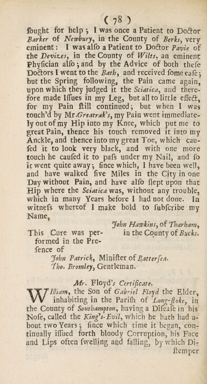 ( ?8 ) fought for help ; I was once a Patient to Do&or Barker of Newbury, in the County of Berks, very eminent: I was alfo a Patient to Dodor Pavie of the Devizes, in the County of Wilts, an eminent Phyfician alfo ; and by the Advice of both thefe Dodors I went to the Bath, and received fome eafe; but the Spring following, the Pain came again, upon which they judged it the Sciatica, and there¬ fore made 1 fines in my Leg, but all to little effed, for my Pain ftill continued; but when I was touch’d by Mr.GreatraFs, my Pain went immediate¬ ly out of my Hip into my Knee, which put me to great Pain, thence his touch removed it into my Anckle, and thence into my great Toe, which cau- fed it to look very black, and with one more touch he caufed it to pafs under my Nail, and fo k went quite away; fince which, 1 have been well, and have walked five Miles in the City in one Day without Pain, and have alfo fiept upon that Hip where the Sciatica was, v/ithout any trouble, which in many Years before I had not done. In witnefs whereof 1 make bold to fubfcribe my Name, John Hawkins, of Tharham, This Cure was per- in the County of Bucks, formed in the Pre¬ fence of John Patrick, Minifter of Batterfea* Jho. Bromley, Gentleman. JHr* Floydb Certificate• William, the Son of Gabriel Floyd the Elder, inhabiting in the Parifli of 'Long-ft oh, in the County of Southampton, having a Difeafein his Nofe, called the King's-Evil, which he hath had a- bout two Years; fince which time it began, con¬ tinually iffued forth bloody Corruption, his Face and Lips often fwelling and falling, by which Dj? Item per