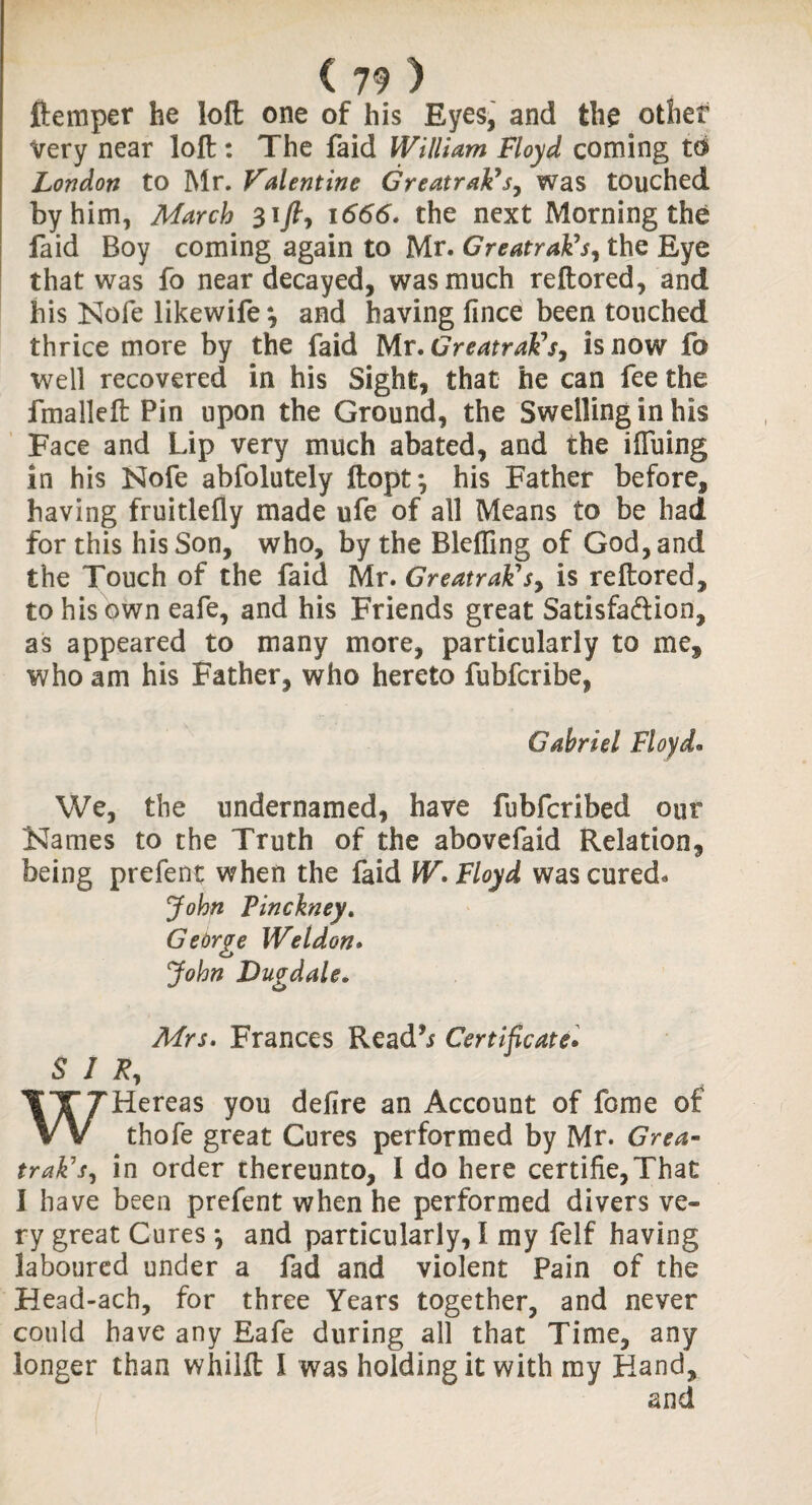 ftemper he loft one of his Eyes, and the other Very near loft: The faid William Floyd coming to London to Mr. Valentine GreatrakC sy was touched by him, March 1666. the next Morning the faid Boy coming again to Mr. GreatraFs, the Eye that was fo near decayed, was much reftored, and his Nofe likewife^ and having fince been touched thrice more by the faid Mr. GreatraVs, is now fo well recovered in his Sight, that he can fee the fmalleft Pin upon the Ground, the Swelling in his Face and Lip very much abated, and the iffuing in his Nofe abfolutely ftopt*, his Father before, having fruitlefiy made ufe of all Means to be had for this his Son, who, by the Blefting of God, and the Touch of the faid Mr. GreatraFsy is reftored, to his own eafe, and his Friends great Satisfaction, as appeared to many more, particularly to me, who am his Father, who hereto fubfcribe, Gabriel Floy do We, the undernamed, have fubfcribed our Karnes to the Truth of the abovefaid Relation, being prefent when the faid W, Floyd was cured* John Pinckney. George Weldon. John Dugdale. Mrs. Frances Readb Certificate. SIR, WHereas you defire an Account of fonie of thofe great Cures performed by Mr. Grea- trak1 sy in order thereunto, I do here certifie,That I have been prefent when he performed divers ve¬ ry great Cures *, and particularly, 1 my felf having laboured under a fad and violent Pain of the Head-ach, for three Years together, and never could have any Eafe during all that Time, any longer than whilft I was holding it with my Hand, and