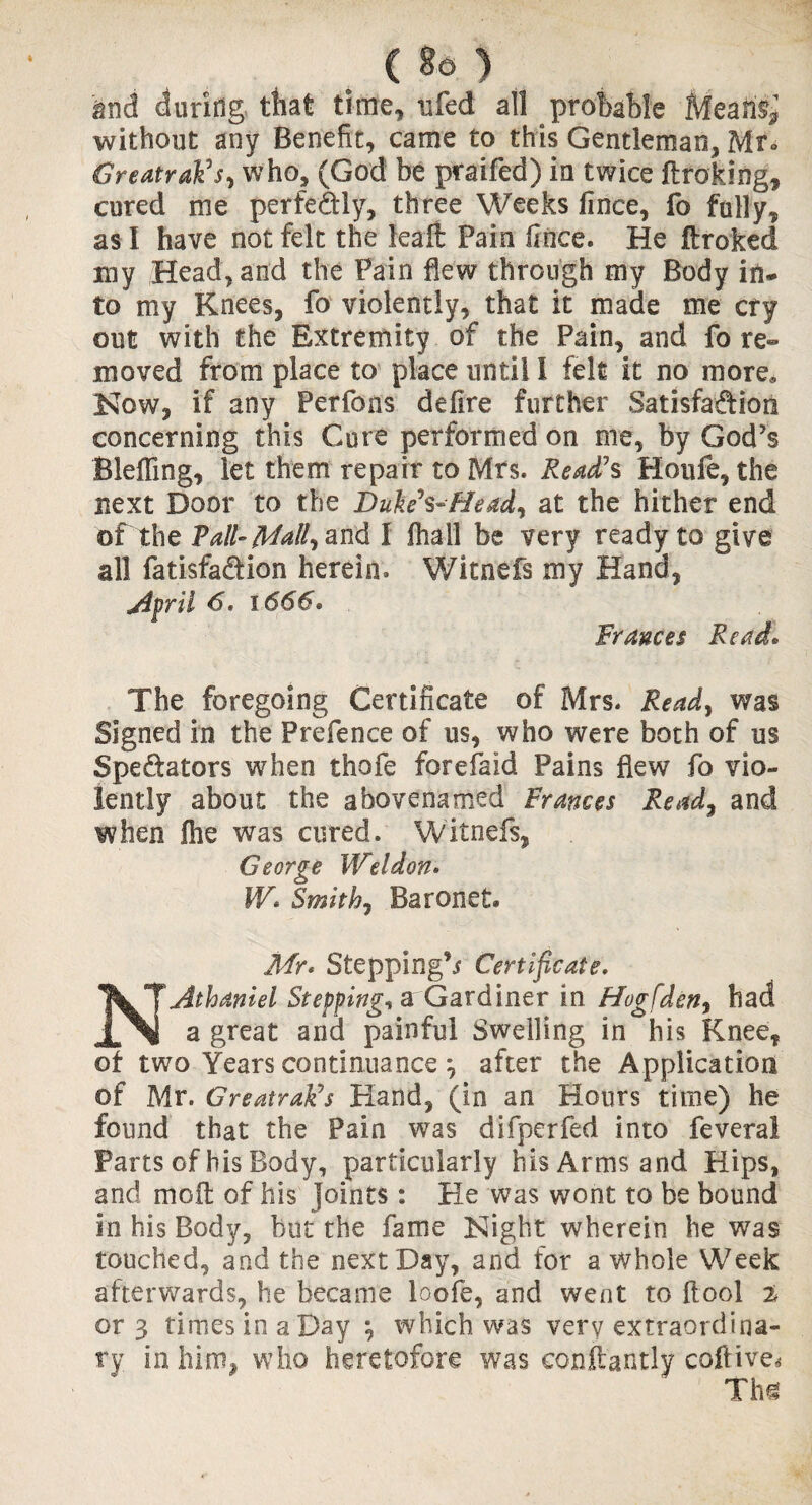and during that time, nfed all probable Meafl^ without any Benefit, came to this Gentleman, Mr* GreatraFs> who, (God be praifed) in twice ftroking, cured me perfectly, three Weeks fince, fo fully, as I have not felt the feait Pain fioce. He ftroked my Head, and the Pain flew through my Body in¬ to my Knees, fo violently, that it made me cry out with the Extremity of the Pain, and fo re¬ moved from place to place until l felt it no more, Now, if any Perfons delire further Satisfaction concerning this Cure performed on me, by God’s Bleffing, let them repair to Mrs. Read?s Houfe, the next Door to the Dukeh- He ad, at the hither end of the Tall- Mall, and I fhall be very ready to give all fatisfa&ion herein. Witnefs my Hand, April <5. 1666* Frances Read* The foregoing Certificate of Mrs. Ready was Signed in the Prefence of us, who were both of us Spe&ators when thofe forefaid Pains flew fo vio¬ lently about the abovenamed Frances Ready and when fire was cured. Witnefs, George Weldon. VA Smith7 Baronet. Mr* Stepping’* Certificate. NAthaniel Stepping* aGardiner in Hogfdeny had a great and painful Swelling in his Knee, ot two Years continuance *, after the Application of Mr. GreatraFs Hand, (in an Hours time) he found that the Pain was difperfed into feveral Parts of his Body, particularly his Arms and Hips, and moft of his joints: He was wont to be bound in his Body, but the fame Night wherein he was touched, and the next Day, and for a whole Week afterwards, he became loofe, and went to {tool i or 3 times in a Day \ which was very extraordina¬ ry in him, who heretofore Was conftantly coftive* Tbs