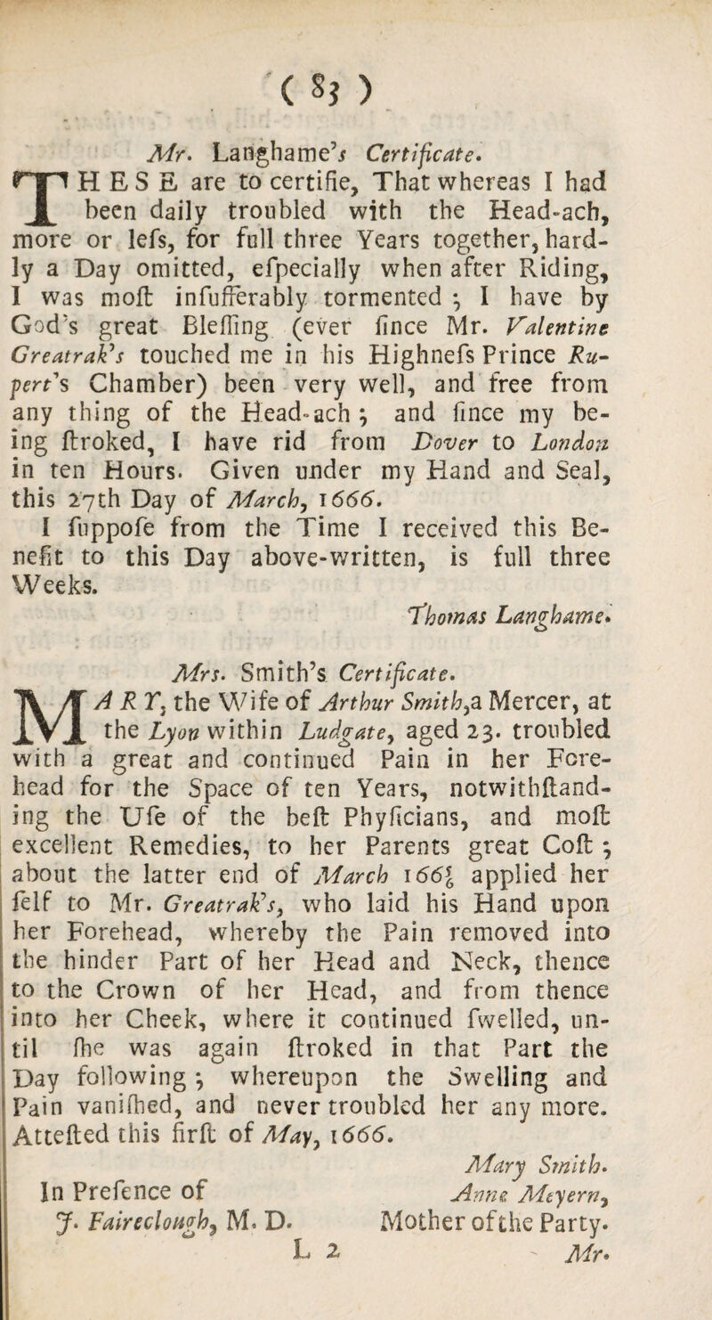 TH E S E are to certifie, That whereas I had been daily troubled with the Head-ach, more or lefs, for full three Years together, hard¬ ly a Day omitted, efpecially when after Riding, I was molt infufferably tormented *, I have by God's great BlefTing (ever fince Mr. Valentine Greatrak’s touched me in his Highnefs Prince Ru¬ pert's Chamber) been very well, and free from any thing of the Head«ach; and fince my be¬ ing ftroked, I have rid from Dover to London in ten Hours. Given under my Hand and Seal, this 27th Day of March, 1666. I fuppofe from the Time I received this Be¬ nefit to this Day above-written, is full three Weeks. Thomas Langhame. Mrs. Smith’s Certificate. MA RT3 the Wife of Arthur Smithy Mercer, at the Lyon within Ludgatey aged 23. troubled with a great and continued Pain in her Fore¬ head for the Space of ten Years, notwithftand- ing the Ufe of the bed: Phyfcians, and moft excellent Remedies, to her Parents great Coil *, about the latter end of March 166{ applied her felf to Mr. GreatraFs, who laid his Hand upon her Forehead, whereby the Pain removed into the hinder Part of her Head and Neck, thence to the Crown of her Head, and from thence into her Cheek, where it continued fwelled, un¬ til fhe was again ftroked in that Part the Day following *, whereupon the Swelling and Pain vanilhed, and never troubled her any more. Attefted this firft of Mayy 1666. In Prefence of J. Fair e do ugh) M. D. f 1 J. v JLC y £ f ft Mother of the Party. Mr* Mary Smith. Anne Mtyerny L 2