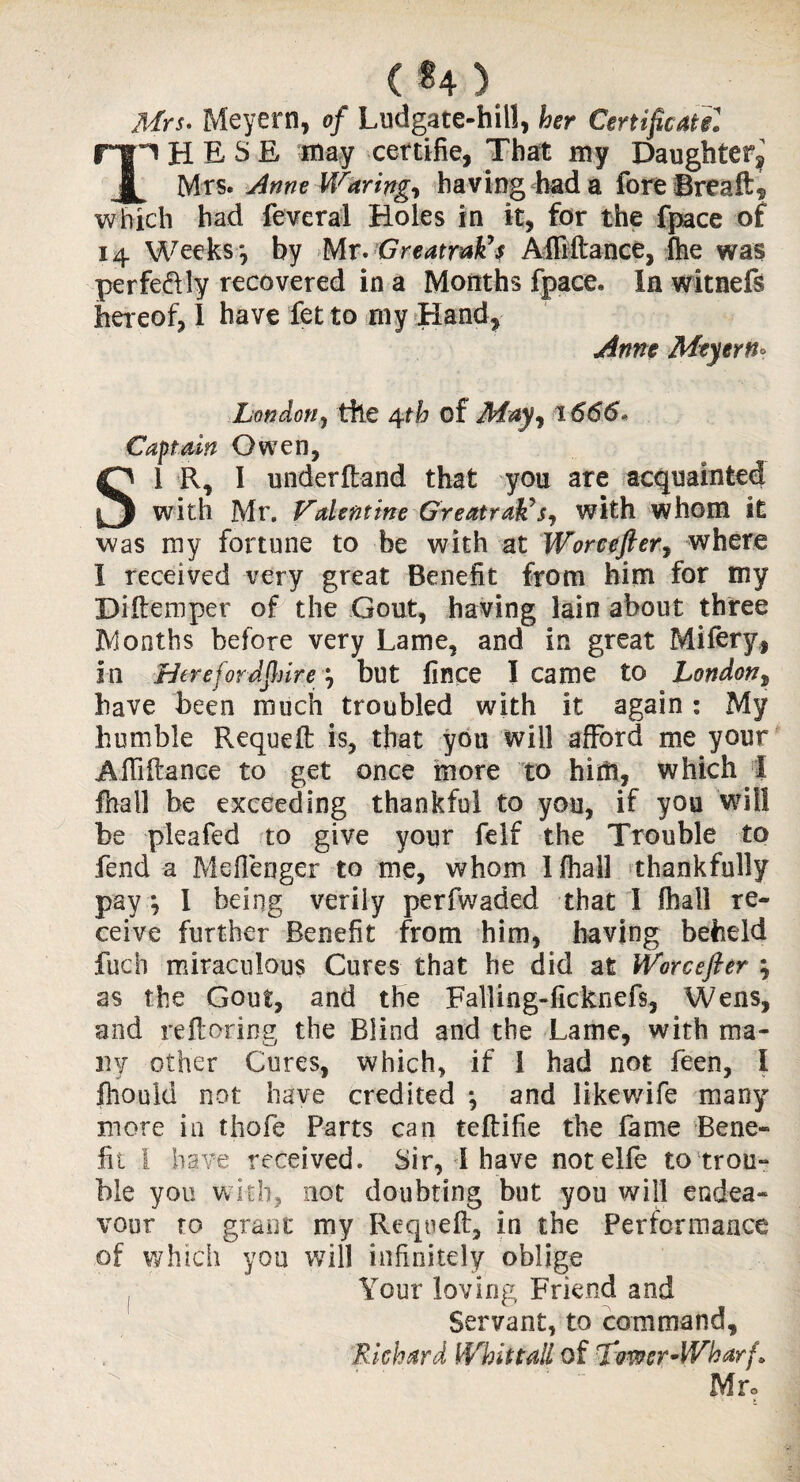 C*4) Mrs. Meyern, of Ludgate-hill, her Certificate! np HES E may certifie, That my Daughter^ JL Mrs. Anne Waring, having had a foreBreaft, which had feveral Holes in it, for the fpace of 14 Weeksy by Mr. GreatraVs Afliftance, fhe was perfeftly recovered in a Months fpace. In witnefs hereof, I have fet to rny Hand, Anne Meyern* London, the 4th of May, 1666* Captain Owen, SI R, I underhand that you are acquainted with Mr. Valentine GreatraVs, with whom it was my fortune to be with at Worcefter, where I received very great Benefit from him for my Diftemper of the Gout, having lain about three JY oaths before very Lame, and in great Mifery, in Here for AJhire j but lince I came to London, have been much troubled with it again : My humble Requeft is, that you will afford me your Afififtance to get once more to him, which I final! be exceeding thankful to you, if you will be pleafed to give your felf the Trouble to fend a Mefienger to me, whom I (hall thankfully pay, 1 being verily perfwaded that I fhall re¬ ceive further Benefit from him, having beheld fucb miraculous Cures that he did at Worcefter ; as the Gout, and the Falling-ficknefs, Wens, and reftoring the Blind and the Lame, with ma¬ ny other Cures, which, if 1 had not feen, I fhould not have credited } and likewife many more in thofe Parts can teftifie the fame Bene¬ fit I have received. Sir, 1 have not elfe to trou¬ ble you with, not doubting but you will endea¬ vour to grant my Requeft, in the Performance of which you will infinitely oblige Your loving Friend and Servant, to command, Richard Whit tall of Tower-Wharf*