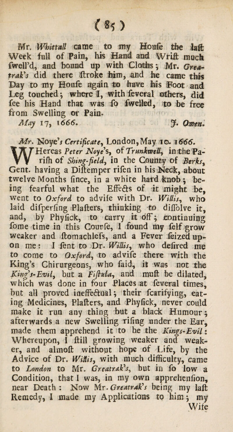 Mr. Whktall came to my Houfe the faft Week full of Pam, his Hand and Wrift much fwell’d, and bound up with Cloths; Mr. Gna- trak's did there fflroke him, and he came this Day to my Houfe again to have his Foot and Leg touched; where I, with feveral others, did fee his Hand that was fo fweiled, to be free from Swelling or Pain. May 17, 1666. J. Omen. Mr. Noye’j Certificate, London, May .10. 1666. WHereas Peter Noyes, of TrunkwelL, in the Pa¬ ri fh of Shing-field, in the County of Berks% Gent, having a Diftemper rifen in his Neck, about twelve Months fince, in a white hard knob; be¬ ing fearful what the Effe&s of it might be, went to Oxford to advife with Dr. Willis, who laid difperfing Plafters, thinking to diflolve it, and, by Phyfick, to carry it off; continuing fome time in this Courfe, 1 found my felf grow weaker and ftomachlefs, and a Fever feized up¬ on me: I lent to Dr. Willis, who delired me to come to Oxford, to advife there with the King’s Chirurgeons, who faid, it was not the King s-Evil, but a FiftnU, and mu ft be dilated, which was done in four Places at feveral times, but all proved inefFe&ual; their fcarifying, eat¬ ing Medicines, Plafters, and Phyfick, never could make it run any thing but a black Humour; afterwards a new Swelling rifing under the Ear, made them apprehend it to be the Kings-Evil: Whereupon, I ftill growing weaker and weak¬ er, and almoft without hope of Life, by the Advice of Dr. Wiflis, with much difficulty, came to London to Mr. Greatrak's, but in fo low a Condition, that I was, in my own apprehenfion, near Death : Now Mr. Greatratfs being my laft Remedy, I made my Applications to him; my Wife