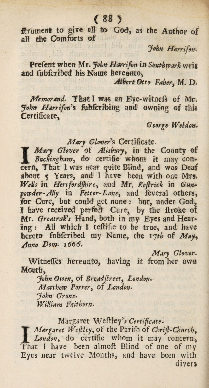 ft rumen* to give all to God, as the Author of all the Comforts of John Hkrrifoti• \ Prefent when Mr. John Hmlfm in Southwark, writ and fubferibed his Name hereunto, Albert Otto Faber, M. D. Memoranda That I was an Eye-witnefs of Mr. John Harrifony% fubferibing and owning of this Certificate, George Weldon• Mary Glovers Certificate. I Mary Glover of Aliskury, in the County of Buckingham^ do certifie whom it may con* cern, That I was near quite Blind, and was Deaf mbout 5 Years, and I have been with one Mrs® Wells in Hertfordshireand Mr. Refirick in Gun¬ powder-Ally in Fetter-Lane, and feveral others, for Cure, bat could get none: but, under God, I have received perfect Cure, by the ftroke of Mr. GreatraFs Hand, both in my Eyes and Hear* ing : All which l tefiifie to be true, and have hereto fubferibed my Name, the 17th of May% Anno Bom* 1666* Mary Glover Witnefies hereunto, having it from her own Mouth, John Owen, of Breadfireet, London. Matthew Porter, of London. John Grone. William Faithorn> Margaret Well ley Certificate. I Margaret Weflley, of the Parifh of Chrifi-Churchy l^ondon, do certifie whom it may concern, That I have been almoft Blind of one of my Eyes near twelve Months, and have been with divers