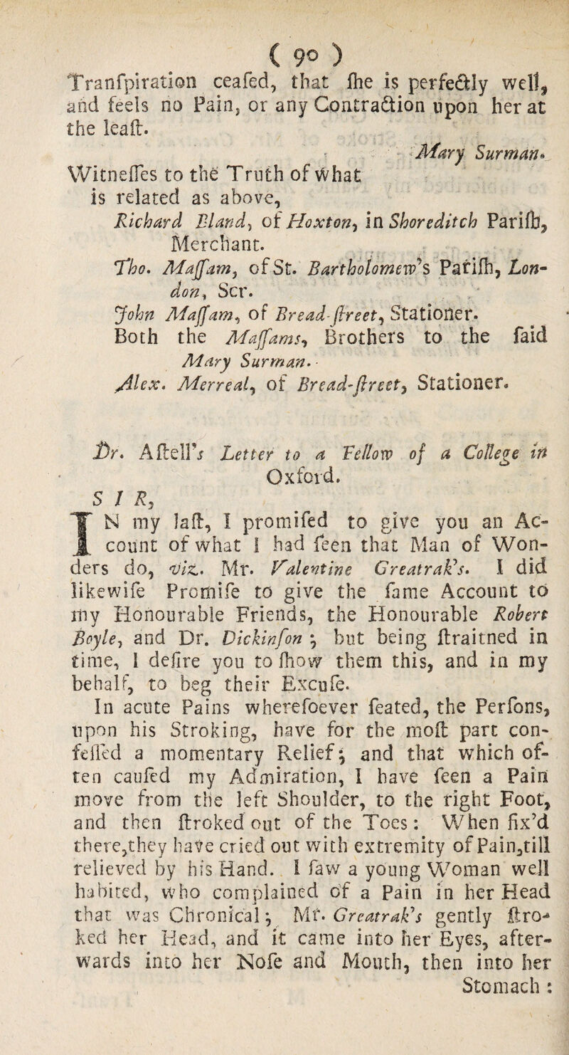 Tranfpiration ceafed, that fhe is perfe&Iy well, and feels no Fain, or any Gontradtion upon her at the leaft. Mary Surman• Witnefles to the Truth of what is related as above, Richard Bland, of Hoxton, la Shoreditch Parifb, Merchant. Tho. Majfam, of St. Bartholomew's Parifb, Lon* don% Scr. John Maffam^ of Bread- (Ireet^ Stationer. Both the Majfams, Brothers to the faid Mary Surman. • /ilex. Merreal, of Bread'ftreet, Stationer. Dr. AftelFr Letter to a Fellow of a College in Oxford. SIR, TN my laft, I promifed to give you an Ac¬ count of what 1 had lean that Man of Won¬ ders do, ,viz.. Mr. Valentine GreatrafCs. I did likewife Promife to give the fame Account to iliv Honourable Friends, the Honourable Robert Boyle, and Dr. Dickinfon j but being flraitned in time, i defire you to fhow them this, and in my behalf, to beg their Excufe. In acute Pains wherefoever feated, the Perfons, upon his Stroking, have for the mod part con- felled a momentary Relief^ and that wThich of¬ ten caufed my Admiration, I have feen a Pain move from the left Shoulder, to the right Foot, and then ftroked out of the Toes: When fix’d there,they have cried out with extremity of Pain,till relieved by his Hand, i faw a young Woman well habited, who complained of a Pain in her Head that was Chronical p Mt. Greatrak's gently ftro^ ked her Head, and it came into her Eyes, after¬ wards into her Nofe and Mouth, then into her Stomach :