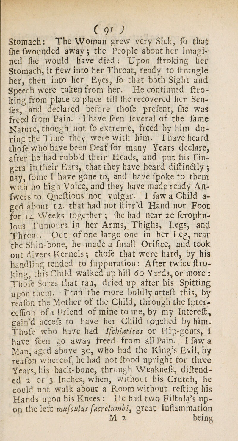 Stomach: The Woman grew very Sick, fo that fhefwounded away; the People about her imagi¬ ned fhe would have died: Upon ftroking her Stomach, it flew into her Throat, ready to ftrangle her, then into her Eyes, fo that both Sight and Speech were taken from her. He continued (tre¬ king from place to place till fhe recovered her Sen- fes, and declared before thofe prefent, fhe was freed from Pain. 1 have feen feveral of the fame Mature, though not fo extreme, freed by him du¬ ring the Time they were with him. I have heard thofe who have been Deaf for many Years declare, after be bad rubb'd their Heads, and put his Fin¬ gers in their Ears, that they have heard diftinftly ; nay, fome 1 have gone to, and have fpoke to them with no high Voice, and they have made ready An- fwers to Queftions not vulgar. I faw a Child a- ged about 12. that had not ftirr’d Hand nor Foot for 14 Weeks together ; fhe had near 20 ferophu- lous Tumours in her Arms, Thighs, Legs, and Throat. Out of one large one in her Leg, near the Shin-bone, he made a fmall Orifice, and took out divers Kernels*, thofe that were hard, by his handling tended to fuppuration: After twice ftro¬ king, this Child walked up hill do Yards, or more : Thofe Sores that ran, dried up after bis Spitting upon them, l ean the more boldly atteft this, by reafon the Mother of the Child, through the Inter- ceffion of a Friend of mine to me, by my Intereft, gain’d accefs to have her Child touched by him. Thofe who have had I [Mat teas or Hip-gouts, I have feen go away freed from all Pain. I faw a Man, aged above 30, who had the King’s Evil, by reafon whereof, he had not flood upright for three Years, his back-bone, through Weaknefs, diftend- ed 2 or 3 Inches, when, without his Crutch, he could not walk about a Room without refting his Hands upon his Knees: He had two Fiftula’s up¬ on the left mufcuius facrolumbl, great Inflammation M 2 being