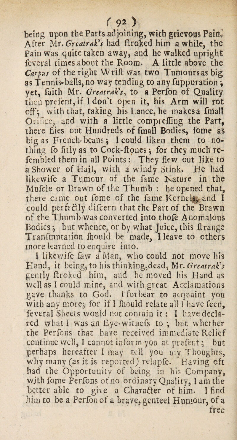 being upon the Parts adjoining, with grievous Pain. After Mr. Greatrak^s had ftroked him a while, the Pain was quite taken away, and he walked upright feveral times about the Room. A little above the Carpus of the right Wrift was two Tumours as big as Tennis-balls, no way tending to any fuppuration \ yet, faith Mr. GreatraFs, to a Perfon of Quality then prefent,if 1 don't open it, his Arm will rot off; with that, taking his Lance, he makesa fmall Orifice, and with a little comprefling the Part, there flies out Hundreds offmall Bodies, fome as bigas French-beans; I could liken them to no¬ thing fo fitly as to Cock-ftones; for they much re- fern bled them in all Points: They flew out like to a Shower of Hail, with a windy Stink. He had likewife a Tumour of the fame Kature in the Mufcle or Brawn of the Thumb : fie opened that, there came out fome of the fame Kernelf^and I could per ft* fitly difcern that the Part of the Brawn of the Thumb was converted into thofe Anomalous Bodies; but whence, or by what Juice, this firange Tran fin u ration ftiould be made, I leave to others more learned to enquire into. 1 likewife faw a Man, who could not move his Hand, it being, to Isis thinking,dead, Mr. GreatrafCs gently (treked him, and he moved his Hand as well as I could mine, and with great Acclamations gave thanks to God. f forbear to acquaint you with any more; for if I fhould relate all 1 have feeo, feveral Sheets would not contain it: 1 have decla¬ red what I was an Eye-witnefs to ; but whether the Perfons that have received immediate Relief continue well, I cannot inform you at prefent; but perhaps hereafter I may tell you my Thoughts, why many (as it is reported) reiapfe. Having oft bad the Opportunity of being in his Company, wjth fome Perfons of no ordinary Quality, 1 am the better able to give a Charader of him. I find him to be a Perfon of a brave, genteel Humour, of a