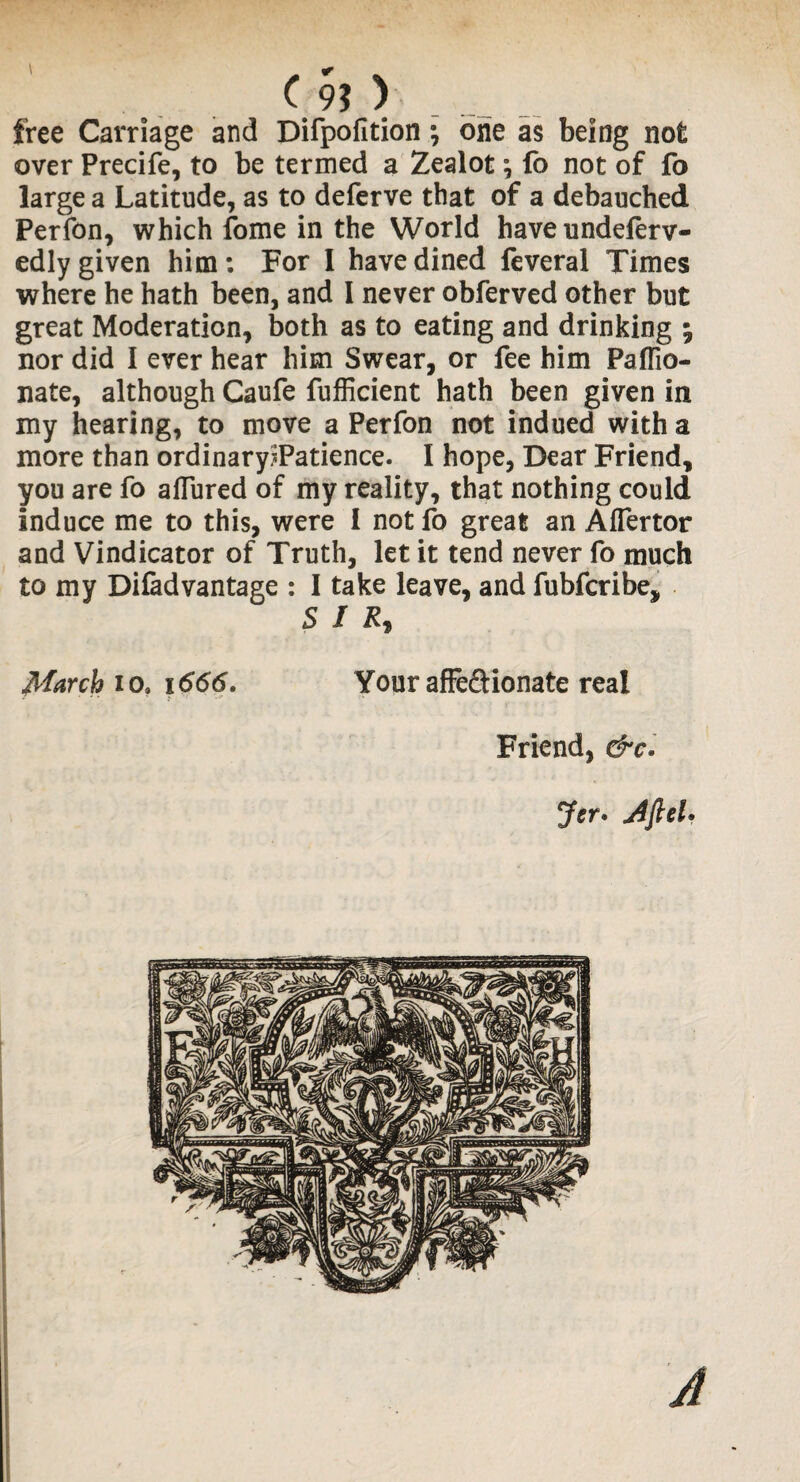 C 9? > free Carriage and Difpofition *, one as being not over Precife, to be termed a Zealot; fo not of fo large a Latitude, as to deferve that of a debauched Perfon, which fome in the World have undeferv- edly given him: For I have dined feveral Times where he hath been, and I never obferved other but great Moderation, both as to eating and drinking % nor did I ever hear him Swear, or fee him Paflio- nate, although Caufe fufficient hath been given in my hearing, to move a Perfon not indued with a more than ordinary?Patience. I hope, Dear Friend, you are fo afTured of my reality, that nothing could Induce me to this, were I not fo great an Alfertor and Vindicator of Truth, let it tend never fo much to my Difadvantage : I take leave, and fubfcribe, SIR* March io, 1666. Your affe&ionate real Friend, &c. Jer. Aft cl* A