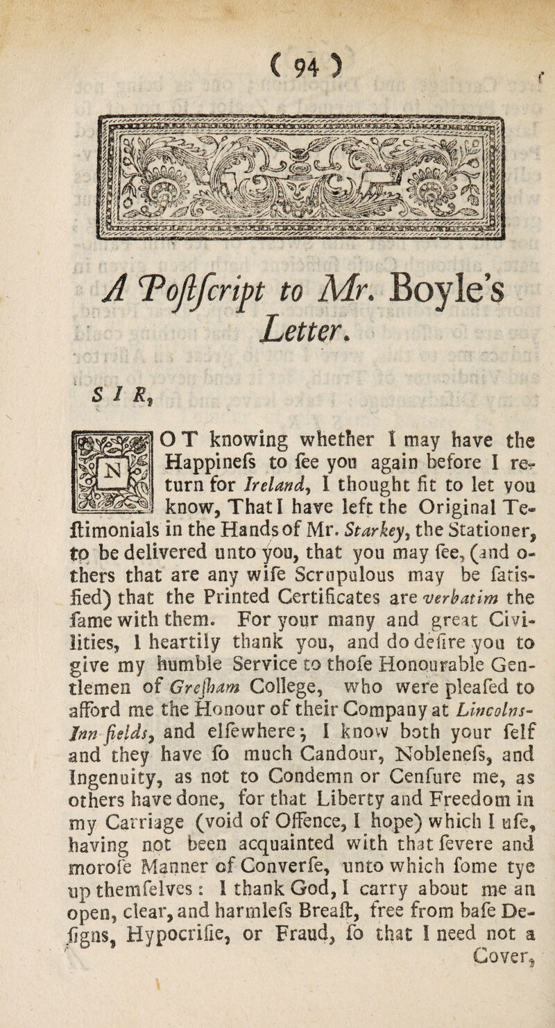 SIR? O T knowing whether I may have the Happinefs to fee you again before I re? turn for Ireland, I thought fit to let you know. That! have left the Original Te« ftimonials in the Hands of Mr. Starkey, the Stationer, to be delivered unto you, that you may fee, (and o- thers that are any wife Scrupulous may be far is- lied) that the Printed Certificates are verbatim the fame with them. For your many and great Civi¬ lities, 1 heartily thank you, and do defire you to give my humble Service to thofe Honourable Gen¬ tlemen of Grejham College, who were pleafed to afford me the Honour of their Company at Lincolns- Inn fields, and elfewherej I know both your feif and they have fo much Candour, Noblenefs, and Ingenuity, as not to Condemn or Cenfure me, as others have done, for that Liberty and Freedom in my Carriage (void of Offence, I hope) which l ufe, having not been acquainted with thatfevere and morale Manner of Converfe, unto which feme tye up themfelves: 1 thank God, I carry about me an open, clear, and harmlefs Breaft, free from bafe De- ligns, Hypocrifie, or Fraud, fo that I need not a Cover,