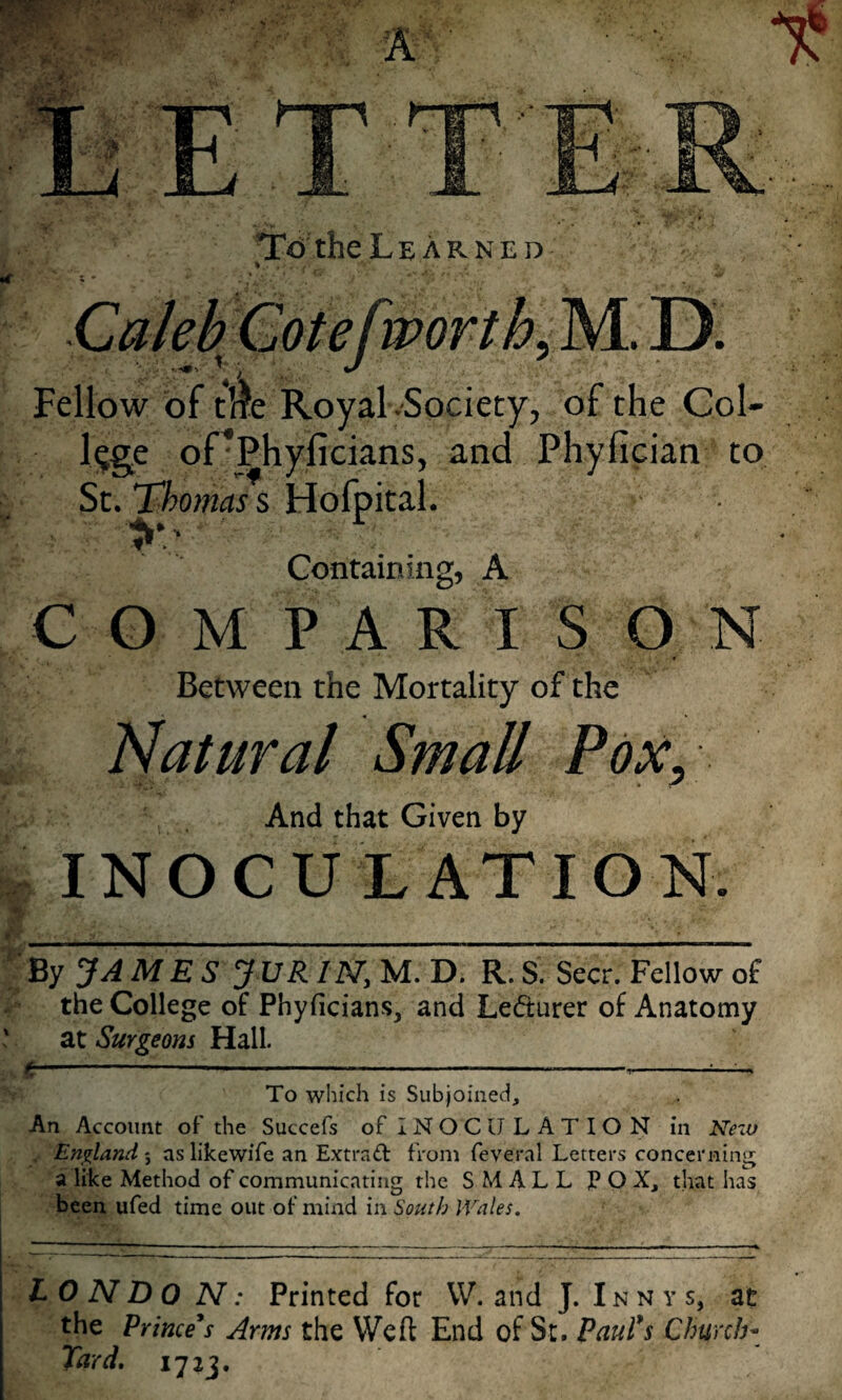 Tc) the Learned % Caleb Cotefworthy M. D. Fellow of tire Royal-Society, of the Col- l^g^e oPPhyficians, and Phyfician to St. Thomas s Hofpital. Containing, A COMPARISON Between the Mortality of the Natural Small Pox, And that Given by », INOCULATION. _____ • ''By JAMES JVR IN, M. D. R. S. Seer. Fellow of the College of Phyficians, and Lecturer of Anatomy ' at Surgeons Hall. C  ---—^ V To which is Subjoined, An Account of the Succefs of IN O C U L A T I O N in Nezv Englandaslikewife an Extrad from feveral Letters concerning a like Method of communicating the SMALL jP O X, that has been ufed time out of mind in South Wales. LO N D 0 N: Printed for VV. and J. Inn y s, at the Princess Arms the Weft End of St. Paul*s Church- Tard, 1723.