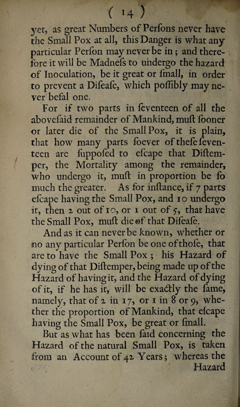yet, as great Numbers of Perfons never have the Small Pox at all, this Danger is what any particular Perfon may never be in; and there- , fore it will be Madnefs to undergo the hazard of Inoculation, be it great or fmall, in order to prevent a Difeale, which polTibly may ne¬ ver'befal one. For if two parts in feventeen of all the abovefaid remainder of Mankind, mull fboner or later die of the Small Pox, it is plain, that how many parts foever of thefefeven- teen are luppofed to efcape that Diftem- per, the Mortality among the remainder, who undergo it, mufl: in proportion be fo much the greater. As for inftance, if 7 parts efcape having the Small Pox, and 10 undergo it, then z out of 10, or i out of 5-, that have the Small Pox, mufl dieof that Difeale. And as it can never be known, whether or no any particular Perfon be one of thofe, that are to have the Small Pox ; his Hazard of dying of that Diflemper, being made up of the Hazard of having it, and the Hazard of dying ! of it, if he has it, will be exadlly the fame, ; namely, that of x in 17, or i in 8 or 9, whe- i ther the proportion of Mankind, that efcape having the Small Pox, be great or fmall. But as what has been laid concerning the Hazard of the natural Small Pox, is taken from an Account of 4x Years; whereas the Hazard