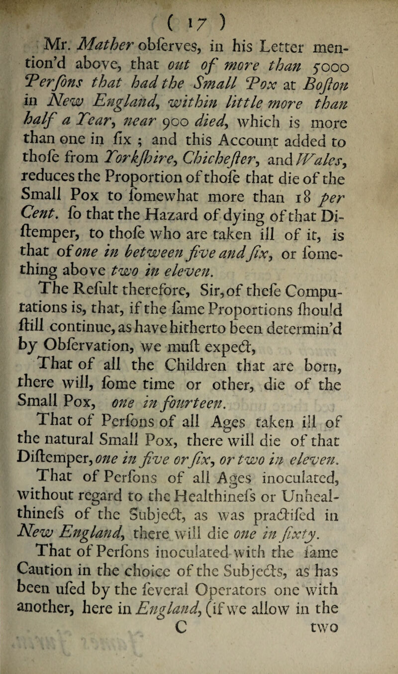 Mr. Mather oblerves, in his Letter men¬ tion’d above, that out of wore thati 5000 erfons that had the Small ‘Tox at Bojion in New England^ within little more than half a Tear^ near 900 diedy which is more than one in fix ; and this Account added to thoife from Torkjhirey Chichefery and JValeSy reduces the Proportion of thofe that die of the Small Pox to fomewhat more than 18 per Cent, fo that the Hazard of dying of that Di- ftemper, to thole who are taken ill of it, is that of one in between five andfixy or fonie- thing above two in eleven. The Refult therefore. Sir, of thefe Compu¬ tations is, that, if the lame Proportions Ihould ftill continue, as have hitherto been determin’d by Oblervation, we muft exped:. That of all the Children that are born, there will, Ibme time or other, die of the Small Pox, one in fourteen. That of Perfons of all Ages taken ill of the natural Small Pox, there will die of that Diftemper, one in five or fixy or two in eleven. That of Perfons of all Ages inoculated, without regard to the Healthinefs or Unheal- thinels of the Subjed, as was pradiled in New Englandy there will die one in fixty. That of Perlbns inoculated with the lame Caution in the choice of the Subjeds, as has been uled by the leveral Operators one with another, here in Englandy (if wo allow in the C two