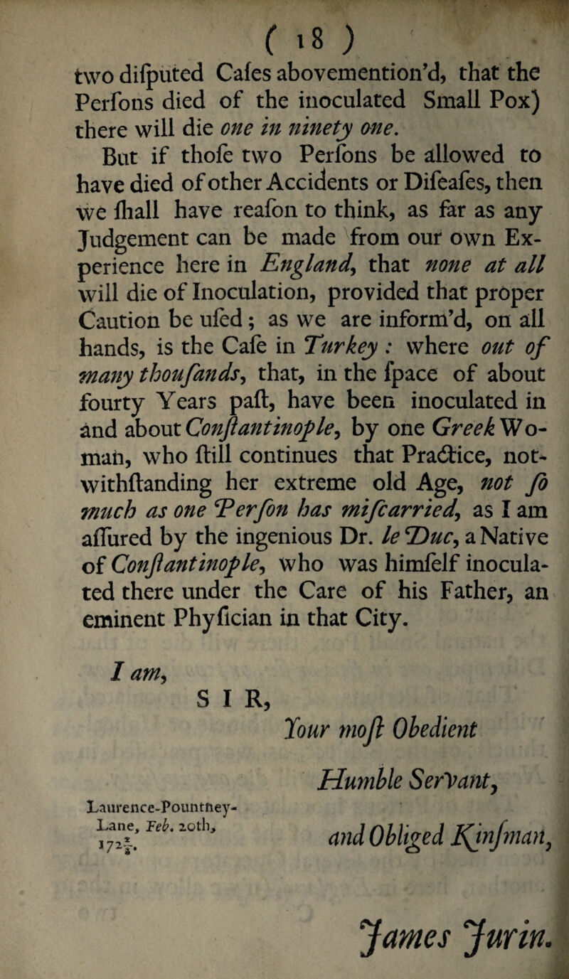 ( ) two dilputed Cafes abovemention’d, that the Perfons died of the inoculated Small Pox) there will die one in itinety one. But if thole two Perfons be allowed to have died of other Accidents or Difeafes, then we fliall have reafon to think, as far as any Judgement can be made ^from our own Ex¬ perience here in England^ that none at all will die of Inoculation, provided that proper Caution be ufed; as we are inform’d, on all hands, is the Cafe in Turkey : where out of many thoufands^ that, in the fpace of about fourty Years paft, have been inoculated in and ^ovxConJiantinofle^ by one GreekWo- mati, who ftill continues that Pradtice, not^ withflanding her extreme old Age, not fo much as one Terfon has mifcarriedy as I am afTured by the ingenious Dr. le T>uc^ a Native of Conjiantinofle^ who was himlelf inocula¬ ted there under the Care of his Father, an eminent Phyfician in that City. I arn^ S I R, lour mojl Obedient Humble Servanty and Obliged dQn/man^ James Jurin.