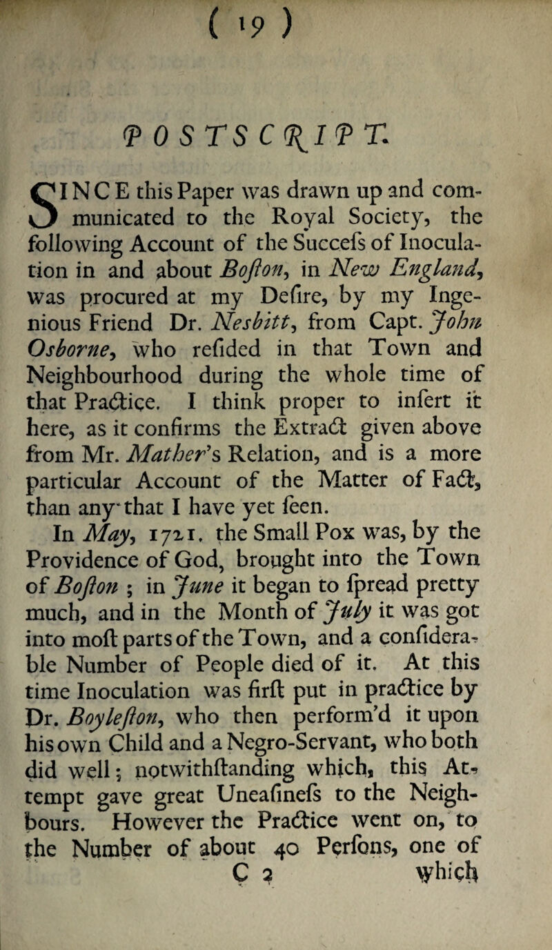 ^ 0 STS C(11ITT. SINCE this Paper was drawn up and com¬ municated to the Royal Society, the following Account of the Succefs of Inocula¬ tion in and gbout Bofton^ in New England^ was procured at my Defire, by my Inge¬ nious Friend Dr. Nesbitt^ from Capt. John Osborne^ who refided in that Town and Neighbourhood during the whole time of that Pradiice. I think proper to infert it here, as it confirms the Extrad given above from Mr. Mather\ Relation, and is a more particular Account of the Matter of Fad, than any*that I have yet feen. In May^ 17x1. the Small Pox was, by the Providence of God, brought into the Town of Bojion ; in June it began to fpread pretty much, and in the Month of July it was got into moft parts of the Town, and a confidera^ ble Number of People died of it. At this time Inoculation was firft put in pradice by Dr. Boy left on ^ who then perform'd it upon his own Child and a Negro-Servant, who both did well; notwithftanding which, this At-» tempt gave great Uneafineft to the Neigh¬ bours. However the Pradice went on, to the Number of about 40 Perfons, one of ' C 2 which