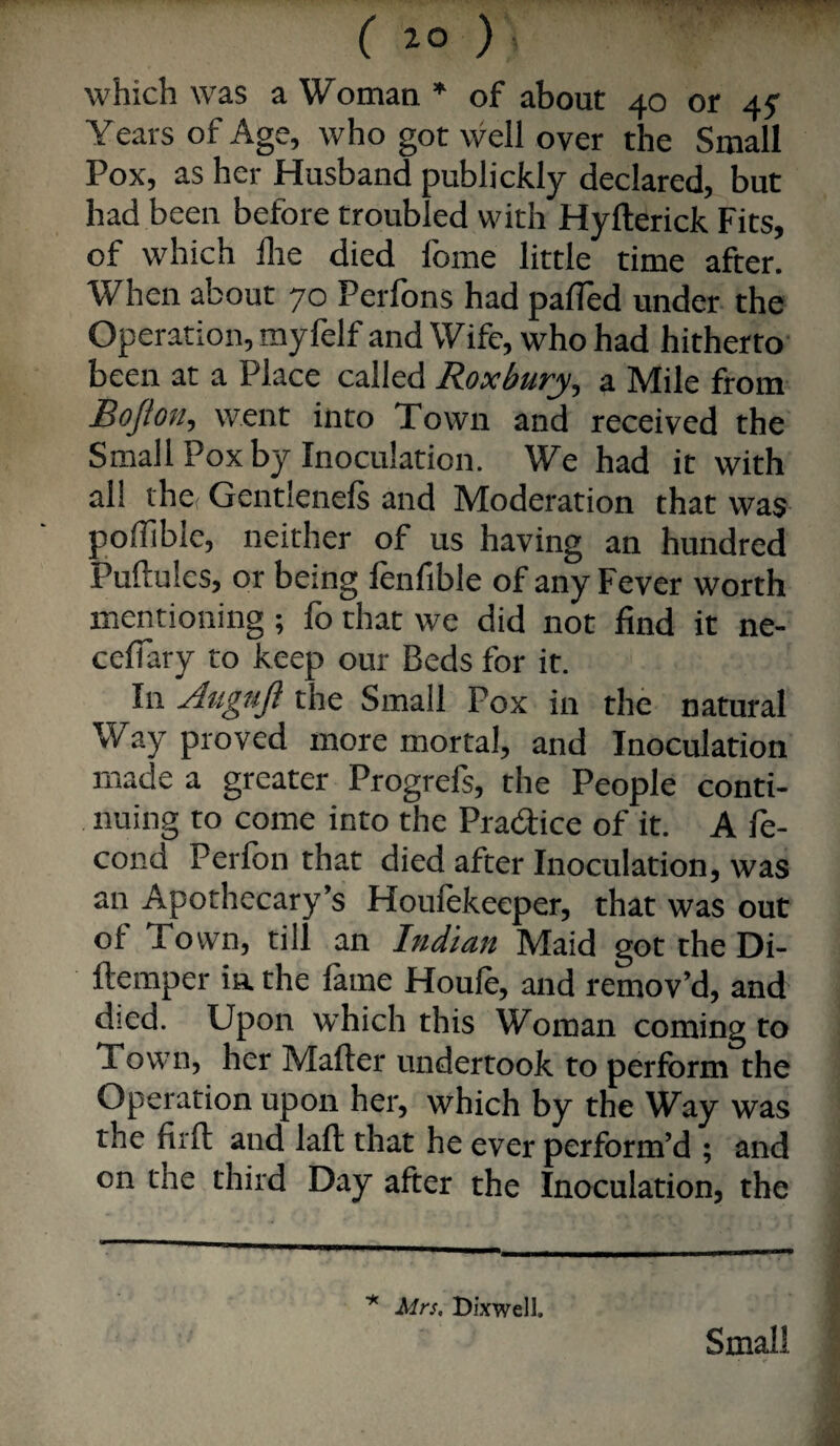 which was a Woman * of about 40 or 45^ Years of Age, who got well over the Small Pox, as her Husband publickly declared, but had been before troubled with Hyfterick Fits, of which llie died Ibme little time after. When about 70 Perfons had palTed under the Operation, myfelf and Wife, who had hitherto- been at a Place called Roxbury, a Mile from Bo/kiiy went into Town and received the Small Pox by Inoculation. We had it with all thcf Gentlenels and Moderation that was polTible, neither of us having an hundred Puftules, or being fenfible of any Fever worth mentioning ; fo that we did not find it ne- ceflary to keep our Beds for it. In Jtigujl the Small Pox in the natural Way proved more mortal, and Inoculation made a greater Progrefs, the People conti¬ nuing to come into the Pradice of it. A fe- cond Perlbn that died after Inoculation, was an Apothecary’s Houlekeeper, that was out ol Town, till an Indian Maid got the Di- ftemper in the fame Houfe, and remov’d, and died. Upon which this Woman coming to Town, her Mafter undertook to perform the Operation upon her, which by the Way was the firll: and laft that he ever perform’d ; and on the third Day after the Inoculation, the ^ Mrs, Bixwell. Small