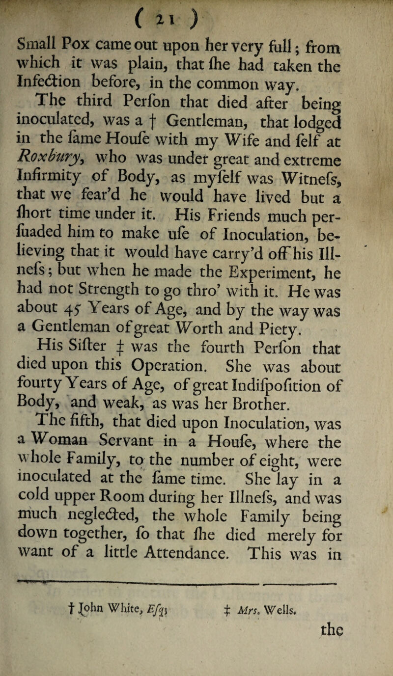 Small Pcx came out upon her very full; from which it was plain, that Ihe had taken the Infection before, in the common way. Xhe third Perfbn that died after being inoculated, was a f Gentleman, that lodged in the fame Houfe with my Wife and felf at Roxbury^ who was under great and extreme Infirmity of Body, as myfelf was Witnefs, that we fear’d he would have lived but a Ihort time under it. His Friends much per- luaded him to make ule of Inoculation, be¬ lieving that it would have carry’d off his 111- nels; but when he made the Experiment, he had not Strength to go thro’ with it. He was about 45' Years of Age, and by the way was a Gentleman of great Worth and Piety. His Sifter ij: was the fourth Perfon that died upon this Operation. She was about fourty Years of Age, of great Indifpofition of Body, and weak, as was her Brother. The fifth, that died upon Inoculation, was a Woman Servant in a Houfe, where the whole Family, to the number of eight, were inoculated at the fame time. She lay in a cold upper Room during her Illnefs, and was much neglecfted, the whole Family being down together, fb that llie died merely for want of a little Attendance. This was in t John White, ij: Mrs. Wells. \