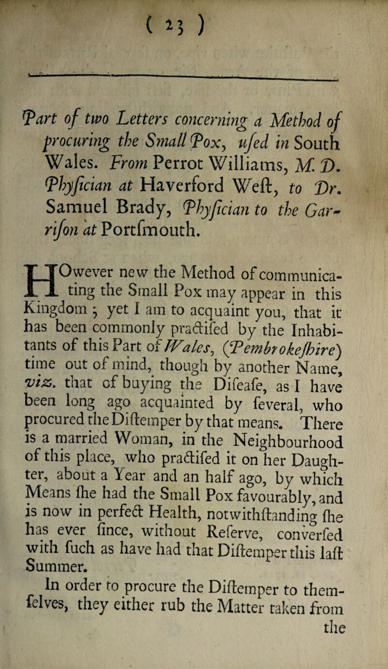 1 - - .... _ ’part of two Letters concerning a Method of procuring the Small Pox, u/ed in South Wales. From Perrot Williams, M. D. Phyfician at Haverford Weft, to Dr. Samuel Brady, Phyfician to the Gar- rifon at Portfmouth. However new the Method of communica¬ ting the Small Pox may appear in this Kingdom ■, yet I am to acquaint you, that it has been commonly praftifed by the Inhabi- tpts of this Part of Wales, (Tembrokejhire) time out of mind, though by another Name, viz. that of buying the Difeafe, as I have been long ago acquainted by feveral, who procured the Diftemper by that means. There is a married Woman, in the Neighbourhood of this place, who prailifed it on her Daugh¬ ter, about a liear and an half ago, by which Means Ihe had the Small Pox favourably, and is now in perfed Health, notwithftanding Ihe has ever fince, without Referve, converfed with fuch as have had that Diftemper this laft Summer. In order to procure the Diftemper to them- felves, they either rub the Matter taken from
