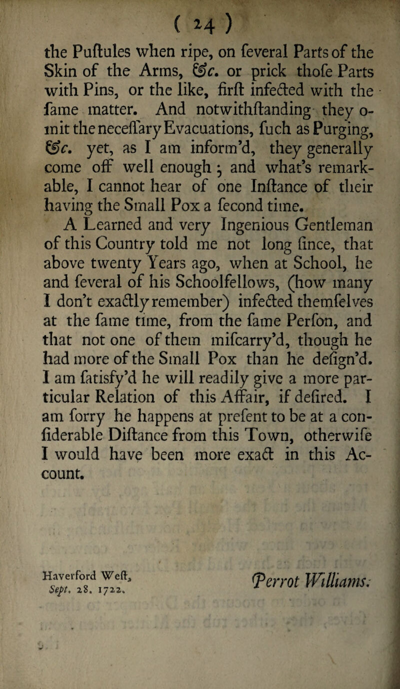 ( 2^4 ) the Puftules when ripe, on feveral Parts of the Skin of the Arms, or prick thofe Parts with Pins, or the like, firft infeded with the fame matter. And notwithftanding' they o- init the neceffary Evacuations, fuch as Purging, yet, as I am inform’d, they generally come off well enough; and what’s remark¬ able, I cannot hear of one Inftance of their having the Small Pox a fecond time. A Learned and very Ingenious Gentleman of this Country told me not long fince, that above twenty Years ago, when at School, he and feveral of his Schoolfellows, (how many I don’t exadly remember) infeded themfelves at the fame time, from the fame Perfon, and that not one of them mifcarry’d, though he had more of the Small Pox than he defign’d. I am fatisfy’d he will readily give a more par¬ ticular Relation of this Affair, if defired. I am forry he happens at prefent to be at a con- fiderable Diftance from this Town, otherwife I would have been more exad in this Ac¬ count. Sep. 1722,