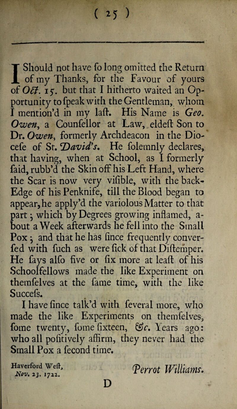 1 Should not have fo long omitted the Return of my Thanks, for the Favour of yours of 0£i, 15*. but that I hitherto waited an Op¬ portunity to fpeak with the Gentleman, whom I mention’d in my lafl'. His Name is Geo. Owen^ a Counfellor at Law, eldeft Son to Dr. Owen, formerly Archdeacon in the Dio- cefe of St. David's. He folemnly declares, that having, when at School, as I formerly faid, rubb’d the Skin off his Left Hand, where the Scar is now very vifible, with the back- Edge of his Penknife, till the Blood began to appear, he apply’d the variolous Matter to that part 5 which by Degrees growing inflamed, a- bout a Week afterwards he fell into the Small Pox ^ and that he has fince frequently conver- fed with fuch as were lick of that Diftemper. He fays alfo five or fix more at leafl: of his Schoolfellows made the like Experiment on themfelves at the fame time, with the like Succefs. I have fince talk’d with feveral more, who made the like Experiments on themfelves, fome twenty, fomefixteen, Years ago: who all pofitively affirm, they never had the Small Pox a fecond time. Nov. 23. 1722. D