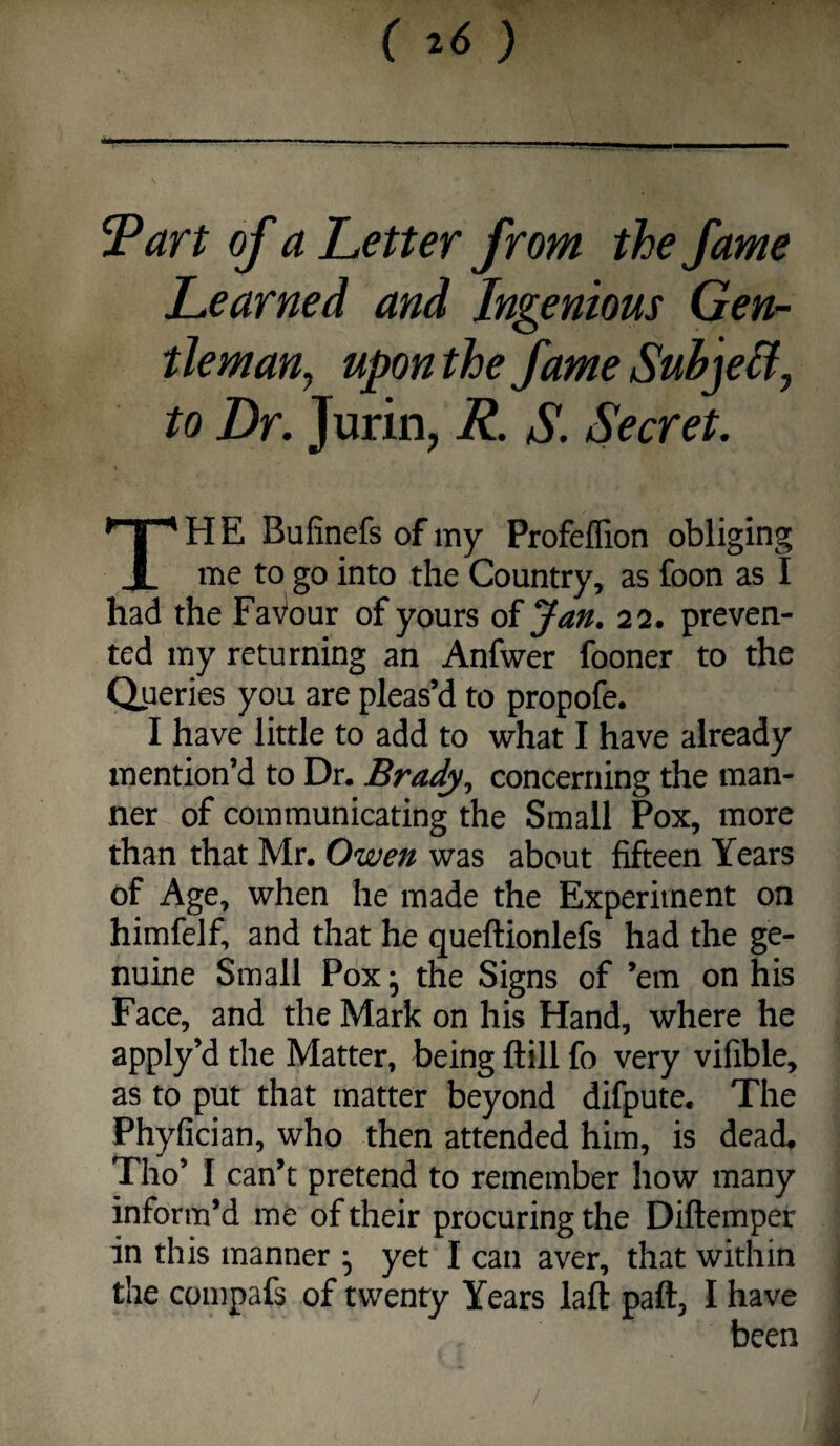 () —- ■■ -I—r-ii Part of a Letter from the fame Learned and Ingenious Gen¬ tleman, upon the fame Suhje&, to Dr. Jurin, R. S. Secret. TH E Bufinefs of my Profeflion obliging me to go into the Country, as foon as I had the Fa\^our of yours of Jan. 22. preven¬ ted my returning an Anfwer fooner to the Qperies you are pleas’d to propofe. I have little to add to what I have already mention’d to Dr. Brady, concerning the man¬ ner of communicating the Small Pox, more than that Mr. Owen was about fifteen Years of Age, when he made the Experiment on himfelf, and that he queftionlefs had the ge¬ nuine Small Pox j the Signs of ’em on his Face, and the Mark on his Hand, where he apply’d the Matter, being ftill fo very vifible, as to put that matter beyond difpute. The Phyfician, who then attended him, is dead. Tho’ I can’t pretend to remember how many inform’d me of their procuring the Diftemper in this manner ^ yet I can aver, that within the compafs of twenty Years laft paft, I have been