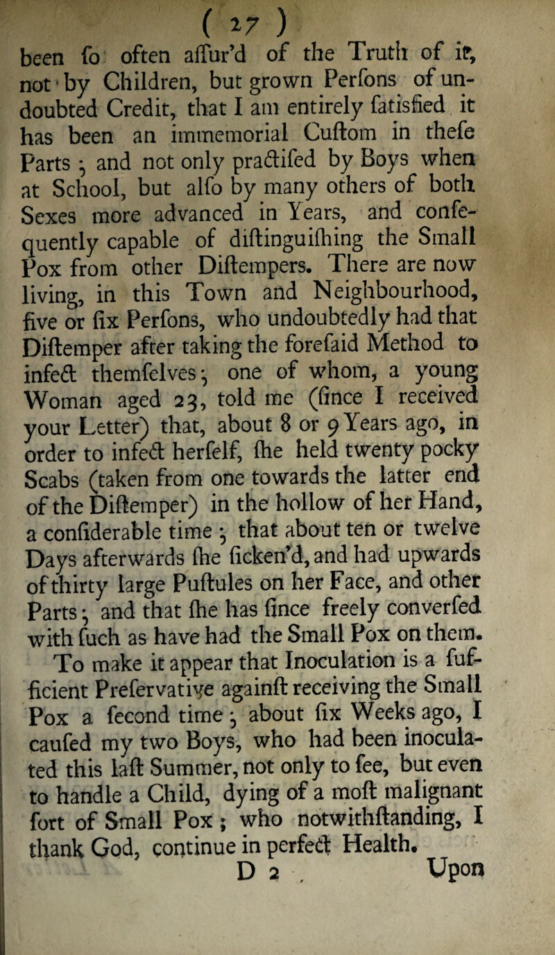 been fo often alTur’d of the Trutir of if, not • by Children, but grown Perfons of un¬ doubted Credit, that I am entirely fatisfied it has been an immemorial Cuftom in thefe Parts ^ and not only praftifed by Boys when at School, but alfo by many others of both Sexes more advanced in Years, and confe- quently capable of diftinguifliing the Small Pox from other Diftempers. There are now living, in this Town and Neighbourhood, five or fix Perfons, who undoubtedly had that Diftemper after taking the forefaid Method to infeft themfelves^ one of whom, a young Woman aged 23, told me (fince I received your Letter) that, about 8 or 9 Years ago, in order to infedl herfelf, fire held twenty pocky Scabs (taken from one towards the latter end of the Diftemper) in the hollow of her Hand, a confiderable time •, that about ten or twelve Days afterwards (he ficken’d, and had upwards of thirty large Puftules on her Face, and other Partsand that (he has fince freely converfed with fuch as have had the Small Pox on them. To make it appear that Inoculation is a fuf- ficient Prefervative againft receiving the Small Pox a fecond time •, about fix Weeks ago, I caufed my two Boys, who had been inocula¬ ted this laft Summer, not only to fee, but even to handle a Child, dying of a moft malignant fort of Small Pox ; who notwithftanding, I thank God, continue in perfed Health. D 2 . Upon