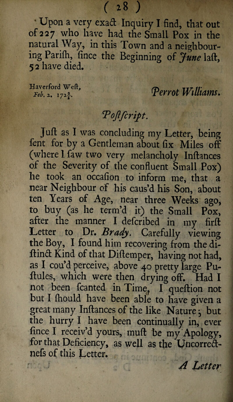 ( ^8 ) • Upon a very exad Inquiry I find, that out of 227 who have had the Small Pox in the natural Way, in this Town and a neighbour¬ ing Parifh, fince the Beginning of June laft, 52 have died. Haverford Weft, Teh, z. i7z|-. ^errot WtUtam. Juft as I was concluding my Letter, being fent for by a Gentleman about fix Miles off (where 1 faw two very melancholy Inftances of the Severity of the confluent Small Pox) he took an occafion to inform me, that a near Neighbour of his caus’d his Son, about ten Years of Age, near three Weeks ago, to buy (as he term’d it) the Small Pox, after the manner I defcribed in my firft Letter to Dr. Brady. Carefully viewing the Boy, I found him recovering from the di- ftinff Kind of that Diftemper, having not had, as I cou’d perceive, above 40 pretty large Pu- ftules, which were then drying off. Had I not been fcanted in Time^ I queftion not but I Ihould have been able to have given a great many Inftances of the like Nature j but the hurry I have been continually in, ever fince I receiv’d yours, muft be my Apology, for that Deficiency, as well as the Uncorreff- nefs of this Letter. A Letter