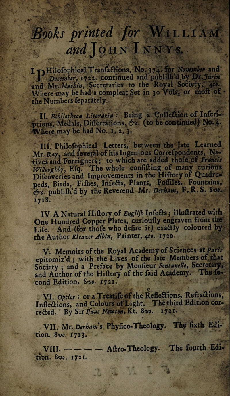 /or N 1 . % , ' V- - -•.: ’ ^ I.T^HilofophiGalTranfa£H^^ No. 3 74- iJoyemher ind i 1722. continued arid pdbliffi’d Uy^ j^rx7«n« and Mr-^Secretaries to the Royal.Society Where may behad^a CQmpleat .Set in 30 Vols^'or riioft ot • the Numbers feparately. ' . IK mbljothca Ltterar.U : Being a Colleftion of infer!-: %ion$^, Medals/Dii^^ (to be corilJihuedj N0.4. ^wfiere may be had No. .1, a, 3. ' III, Phllofophical Letters, between thelate Learned Mr. Raff .and fevcralof his Ingenious Cprrefpondcnts, Na¬ tives and. Foreigners;; to which are added thofe;;bf /Viiw// mUavghhy, Efq. The whole confifting of many curioiis Difeoveries and Improvements in the Hiftory bf Quadru¬ peds, Birds, Fiflies, Ihfeas, Plants, poflilei, Fountains, &c. publifli’dby the Reverend Mr. Derham, F.^R.S. Svi.^ 1718. ’ ' IV. A Natural Hiftory of English Infers; illuftrated with One Hundred Copper Plates, curioufly engraven from tbe“ Life. And /for thofe who defire it) exaftly coloured bj^:; the Author Painter, 4^0. 1720. ^ ^ V. Memoirs of the Royal Academy of Sciences at PaHi epitomiz’d; with the Lives of the late Members of jhac Society ; and a Preface by ^onCiQMX FontamUet Secretary, and Author of the Hiftory of the faid Academy. The fof cond Edition, S'va. ly^i* VI. optics : or a Treatife oT the Reflexions, RefraXions, Inflexions, and Colours of tight. The third Edition COr- reXed. ’ By Sir//iir Kc. S-va. i72i» VII. Mr. Phyfico-Thcology. The fixth Edl- tion. 8vff. 1723. ... a’ VIII. --- Aftro-Thcology. The fourth EdU tion. Sva. 1721.