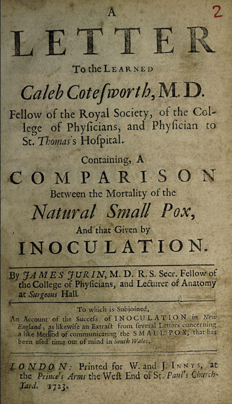 A 2 To theLE ARNED Caleb Cotefmorth^ M. D. Fellow of the Royal Society, of the Col¬ lege of Phyficians, and Phyfician to St. TImnas s Hofpital. Containing, A COMPARISON Between the Mortality of the 'Natural Small Pox, 'V. ^ And that Given by INOCU L ATION. JAMES ’3VR1N,M.'D. R. S. Seer. Fellow of the College of Phyficians, and Ledarer of Anatomy at Surgeons Hall. i-:— To wliicli is Subjoined, An Account of the Succefs of 1 N O CU L AT IO N in New England j as likewife an Extraft from feveral Letters conccining ,, a like Met^d of communicating the SMALLPOX, that ha? been ufed time out of mind'm South Wales, N: Printed for W. and J. Innys, at the Princess Arms the Weft End of Sc* Paul s Church^ Xard, 1723.