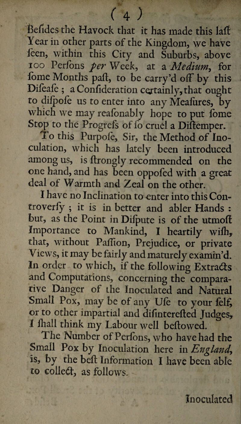 Befides the Havock that it has made this lalt Year in other parts of the Kingdom, we have leen, within this City and Suburbs, above loo Perfbns per Week, at a Medium^ for Ibme Months paft, to be carry’d off by this Dileaie ; a Confideration certainly, that ought to diipofe us to enter into any Meafures, by which we may reafbnably hope to put fome Stop to the Progrefs of fo cruel a Diflemper. To this Purpole, Sir, the Method of Ino¬ culation, which has lately been introduced among us, is ftrongly recommended on the one hand, and has been oppofed with a great deal of Warmth and Zeal on the other. I have no Inclination to outer into this Con- troverly ; it is in better and abler Hands : bur, as the Point in Difpute is of the utmolt Importance to Mankind, I heartily wifli, that, without Paffion, Prejudice, or private Views, it may be fairly and maturely examin’d. In order to which, if the following Extracts and Computations, concerning the compara¬ tive Danger of the Inoculated and Natural Small Pox, may be of any Ufe to your felf, or to other impartial and difinterefted Judges, I lliall think my Labour well bellowed. The Number of Perlbns, who have had the Small Pox by Inoculation here in EngUfidy is, by the bell Information I have been able to collect, as follows. Inoculated