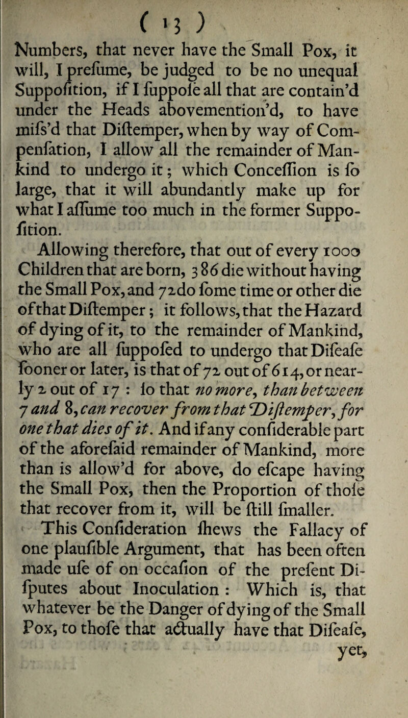 I I C '3 ) Numbers, that never have the Small Pox, it will, I prefiime, be judged to be no unequal Suppofition, if I fuppole all that are contain’d under the Heads abovemention’d, to have mifs’d that Diftemper, when by way of Com- penfation, I allow all the remainder of Man¬ kind to undergo it; which Conceffion is fb I large, that it will abundantly make up for what I afliime too much in the former Suppo¬ fition. Allowing therefore, that out of every looo Children that are born, 386 die without having the Small Pox, and jzdo Ibme time or other die of that Diftemper; it follows, that the Hazard of dying of it, to the remainder of Mankind, who are all fiippofed to undergo thatDifeafe fooner or later, is that of 72 out of 614, or near¬ ly 2 out of 17 : lo that no more^ than between '] and %^can recover from t hat ^ijiemj^er^ for one that dies of it. And if any confiderable part of the aforefaid remainder of Mankind, more than is allow’d for above, do efcape having the Small Pox, then the Proportion of thoie that recover from it, will be ftill linaller. This Confideration Ihews the Fallacy of one plaufible Argument, that has been often made ule of on occafion of the prefent Di- fputes about Inoculation : Which is, that whatever be the Danger of dying of the Small Pox, to thofe that adually have that Difeafe, yet.