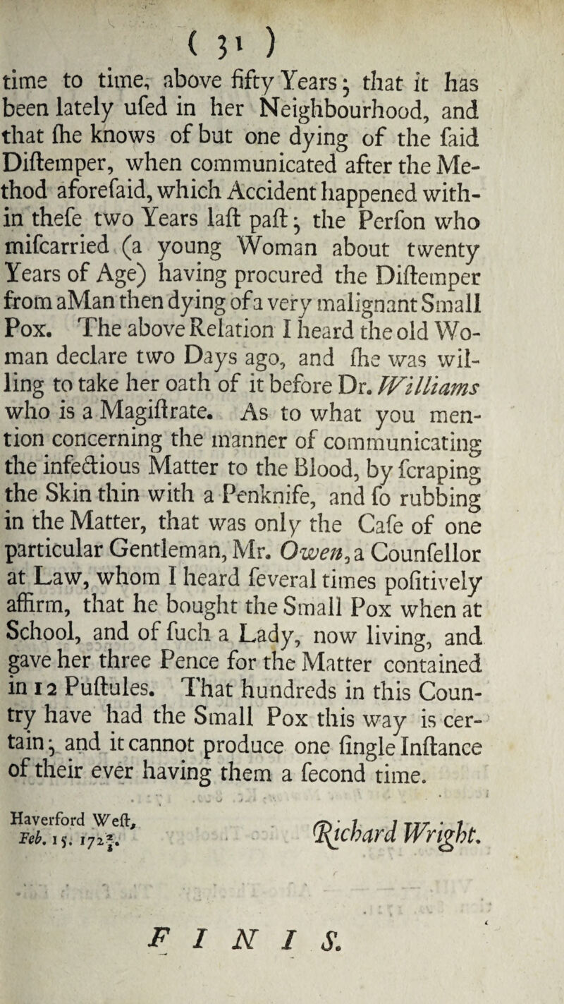 time to time, above fifty Years; that it has been lately ufed in her Neighbourhood, and that (he knows of but one dying of the faid Diftemper, when communicated after the Me¬ thod aforefaid, which Accident happened with¬ in thefe two Years laft paft} the Perfon who mifcarried (a young Woman about twenty Years of Age) having procured the Diftemper from aMan then dying of a very malignant Small Pox. The above Relation I heard the old Wo¬ man declare two Days ago, and ihe was wil¬ ling to take her oath of it before Dr. Williams who is a Magiftrate. As to what you men¬ tion concerning the manner of communicating the infectious Matter to the Blood, by fcraping the Skin thin with a Penknife, and fo rubbing in the Matter, that was only the Cafe of one particular Gentleman, Mr. Owen, a Counfellor at Law, whom I heard feveral times pofitively affirm, that he bought the Small Pox when at School, and of fuch a Lady, now living, and gave her three Pence for the Matter contained in 12 Puftules. That hundreds in this Coun¬ try have had the Small Pox this way is cer¬ tain j and it cannot produce one (ingle Inftance of their ever having them a fecond time. Haverford Weft, Feb, 15. 172J. finis: