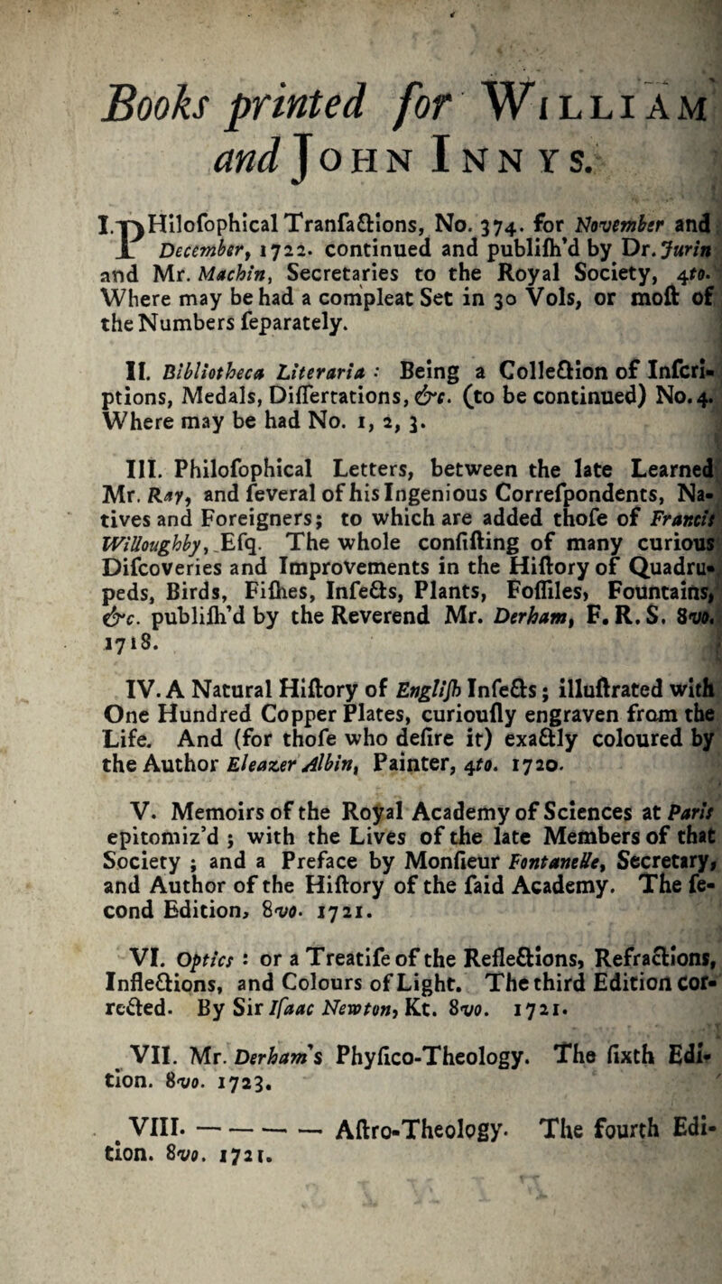 Books printed for William and John Inny s. I.T^HilofophicalTraiifa£Hons, No. 374. for November and X December, 1722. continued and publish'd by Dr. Juritt and Mr. Machin, Secretaries to the Royal Society, 4to. Where may be had a compleat Set in 30 Vols, or moft of the Numbers feparately. II. Bibliotheca Literaria • Being a ColleXion of Infcri- ptions, Medals, DifTertations, &c. (to be continued) N0.4. Where may be had No. 1, 2, 3. III. Philofophical Letters, between the late Learned Mr. Ray, and feveral of his Ingenious Correfpondents, Na¬ tives and Foreigners; to which are added thofe of Francis Willoughby, _Efq. The whole confifting of many curious Difcoveries and Improvements in the Hiftory of Quadru-, peds, Birds, Fifhes, InfeXs, Plants, Fofliles, Fountains, &c. publifli’d by the Reverend Mr. Derham, F.R.S. Svo. 1718. IV. A Natural Hiftory of Englijh InfeXs; illuftrated with One Hundred Copper Plates, curioufly engraven from the Life. And (for thofe who defire it) exaXly coloured by the Author Eleazer Albin, Painter, 4to. 1720. V. Memoirs of the Royal Academy of Sciences at Paris epitomiz’d ; with the Lives of the late Members of that Society ; and a Preface by Monfieur FontaneUe, Secretary, and Author of the Hiftory of the Paid Academy. The fe- cond Edition, 1721. VI. optics : or aTreatifeof the Reflexions, Refractions, Inflexions, and Colours of Light. The third Edition Cor- rcXed. By Sir Ifaac Newton, Kt. Svo. 1721. VII. Mr. Derham $ Phyfico-Theology. The fixth Edi¬ tion. 8 vo. 1723. # VIII.-Aftro-Theology. The fourth Edi¬ tion. Svo. 1721.